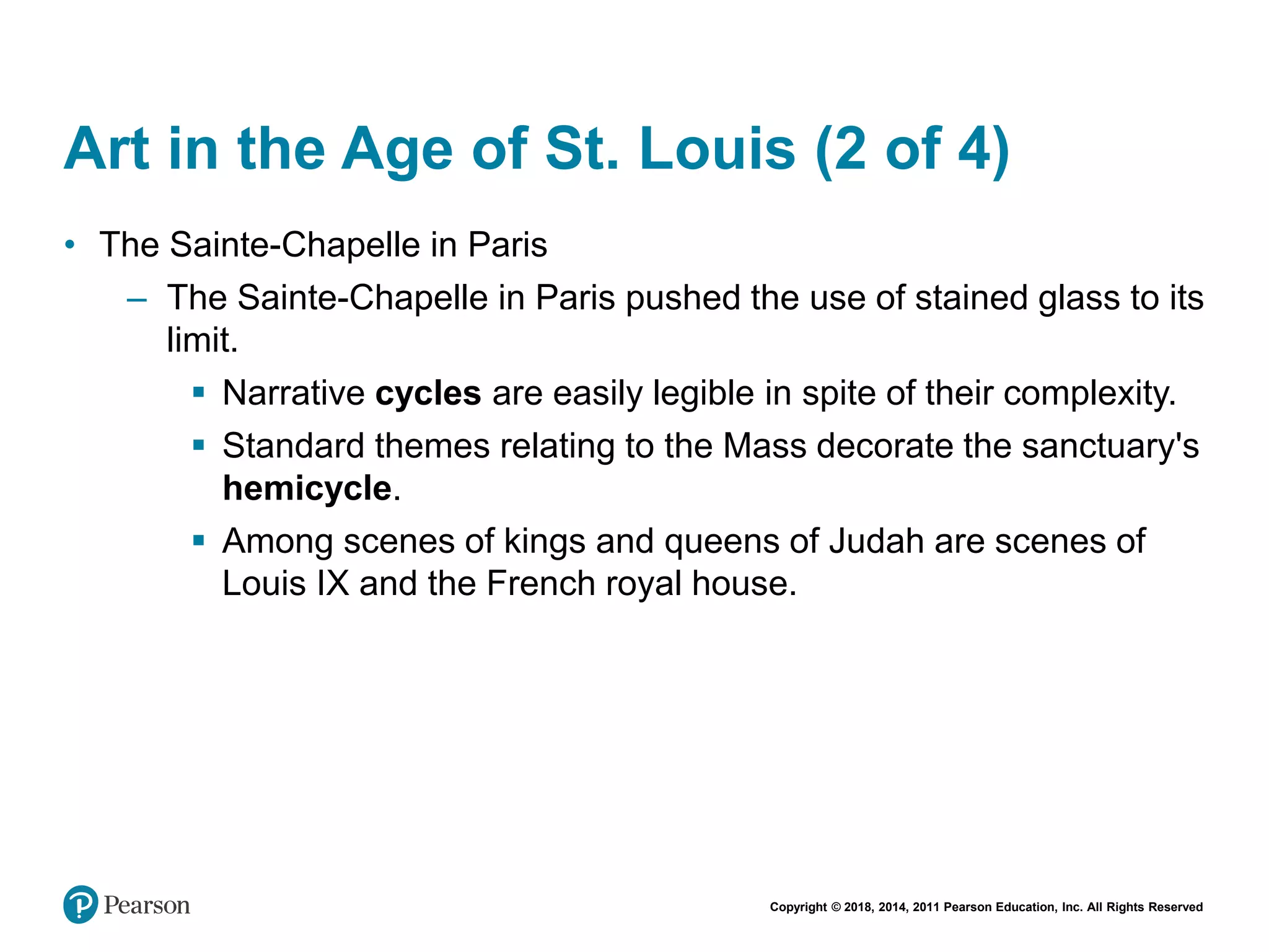 Copyright © 2018, 2014, 2011 Pearson Education, Inc. All Rights Reserved
Art in the Age of St. Louis (2 of 4)
• The Sainte-Chapelle in Paris
– The Sainte-Chapelle in Paris pushed the use of stained glass to its
limit.
 Narrative cycles are easily legible in spite of their complexity.
 Standard themes relating to the Mass decorate the sanctuary's
hemicycle.
 Among scenes of kings and queens of Judah are scenes of
Louis IX and the French royal house.
 