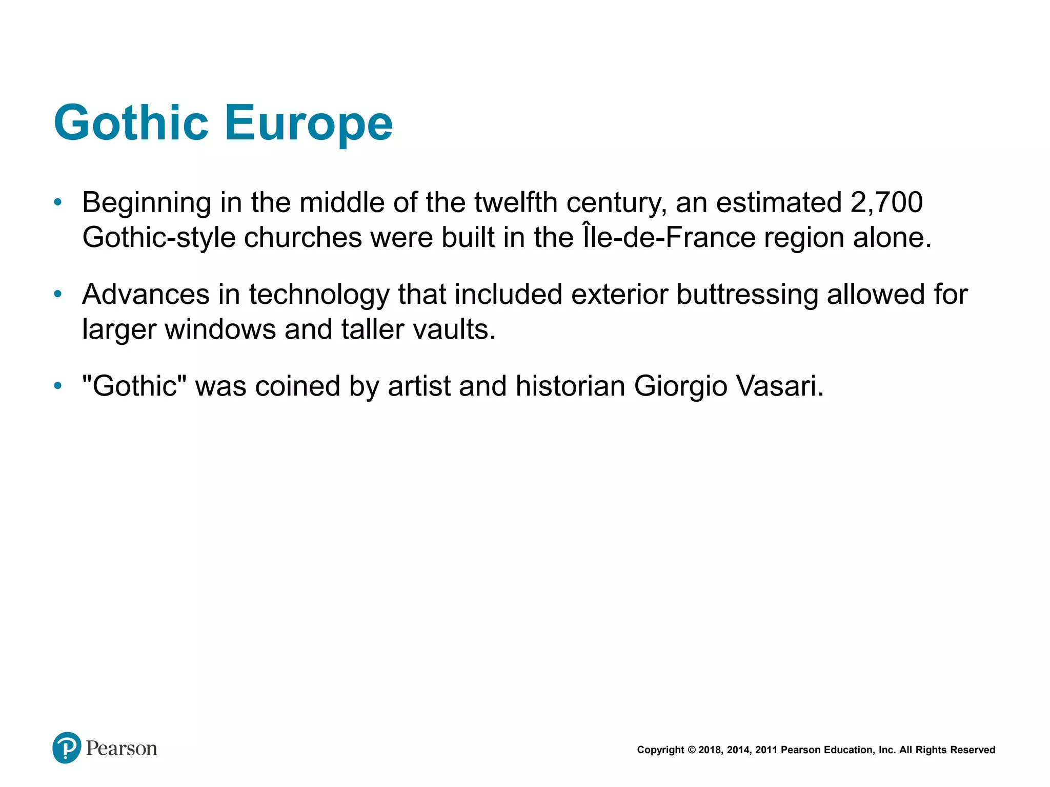 Copyright © 2018, 2014, 2011 Pearson Education, Inc. All Rights Reserved
Gothic Europe
• Beginning in the middle of the twelfth century, an estimated 2,700
Gothic-style churches were built in the Île-de-France region alone.
• Advances in technology that included exterior buttressing allowed for
larger windows and taller vaults.
• "Gothic" was coined by artist and historian Giorgio Vasari.
 