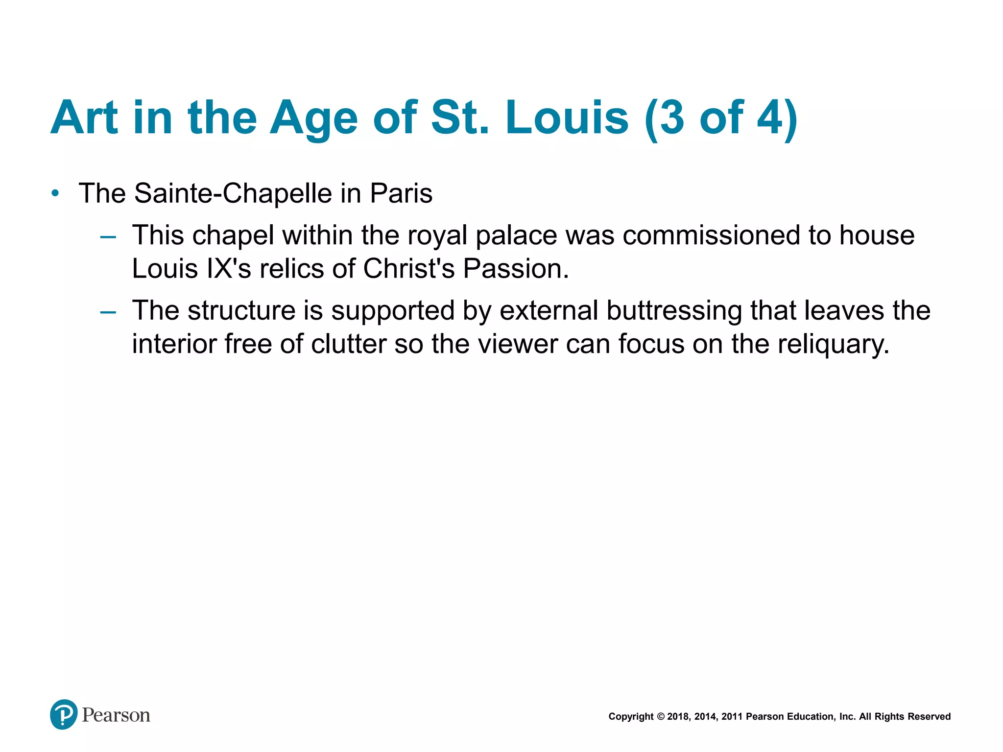 Copyright © 2018, 2014, 2011 Pearson Education, Inc. All Rights Reserved
Art in the Age of St. Louis (3 of 4)
• The Sainte-Chapelle in Paris
– This chapel within the royal palace was commissioned to house
Louis IX's relics of Christ's Passion.
– The structure is supported by external buttressing that leaves the
interior free of clutter so the viewer can focus on the reliquary.
 