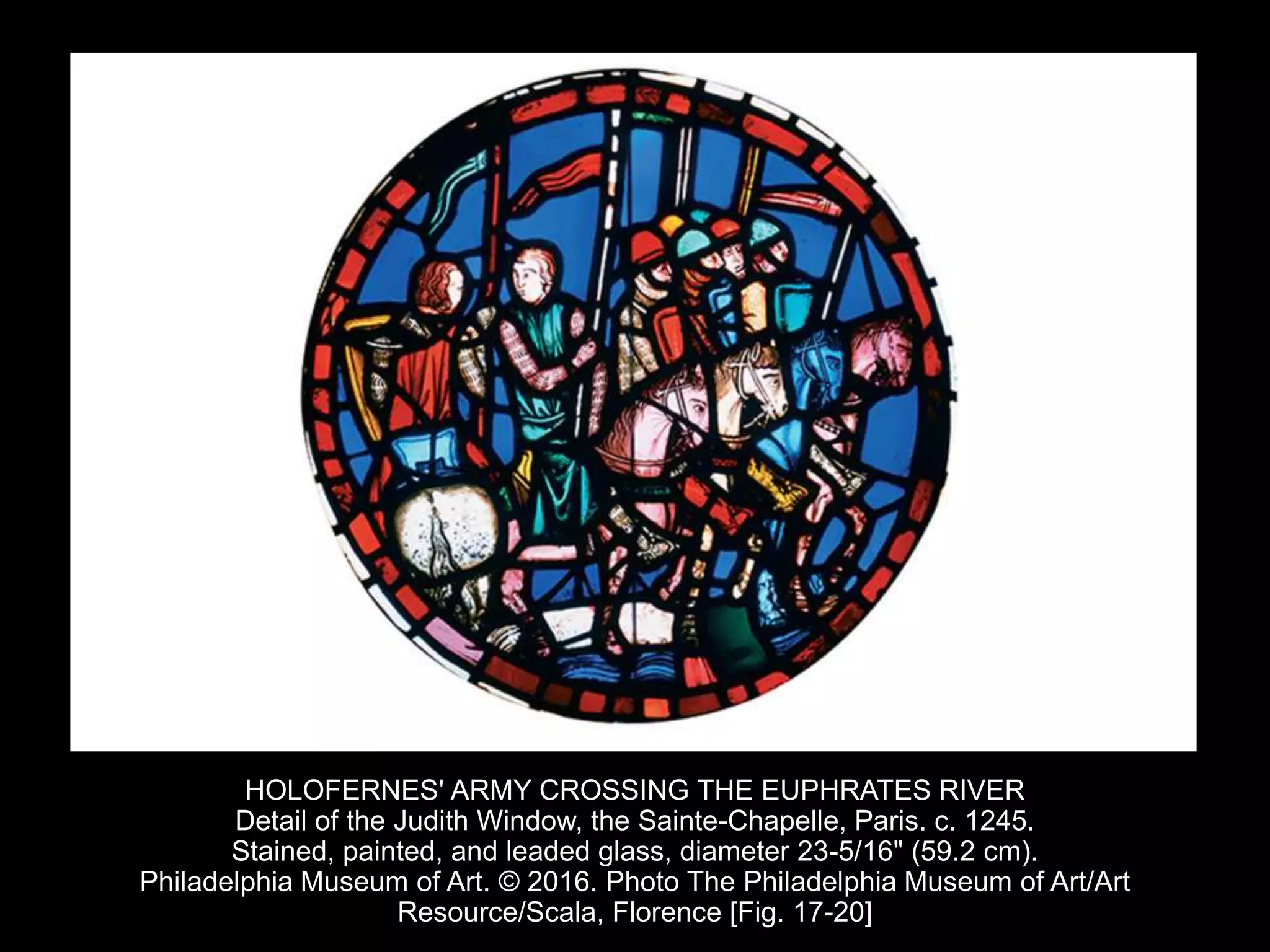 HOLOFERNES' ARMY CROSSING THE EUPHRATES RIVER
Detail of the Judith Window, the Sainte-Chapelle, Paris. c. 1245.
Stained, painted, and leaded glass, diameter 23-5/16" (59.2 cm).
Philadelphia Museum of Art. © 2016. Photo The Philadelphia Museum of Art/Art
Resource/Scala, Florence [Fig. 17-20]
 