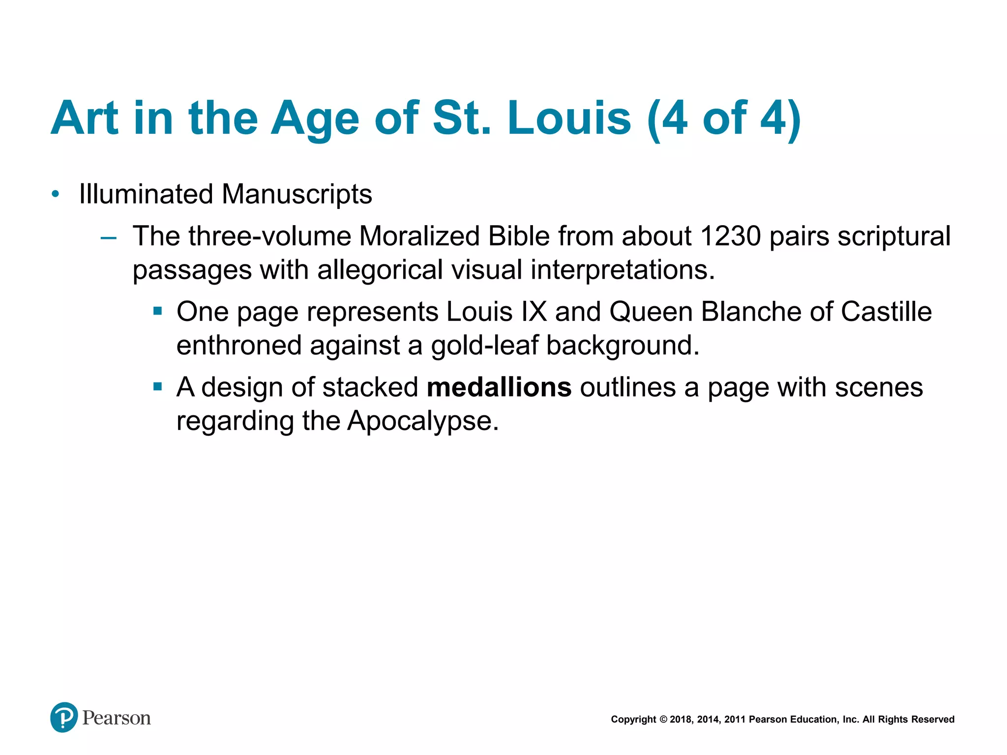 Copyright © 2018, 2014, 2011 Pearson Education, Inc. All Rights Reserved
Art in the Age of St. Louis (4 of 4)
• Illuminated Manuscripts
– The three-volume Moralized Bible from about 1230 pairs scriptural
passages with allegorical visual interpretations.
 One page represents Louis IX and Queen Blanche of Castille
enthroned against a gold-leaf background.
 A design of stacked medallions outlines a page with scenes
regarding the Apocalypse.
 