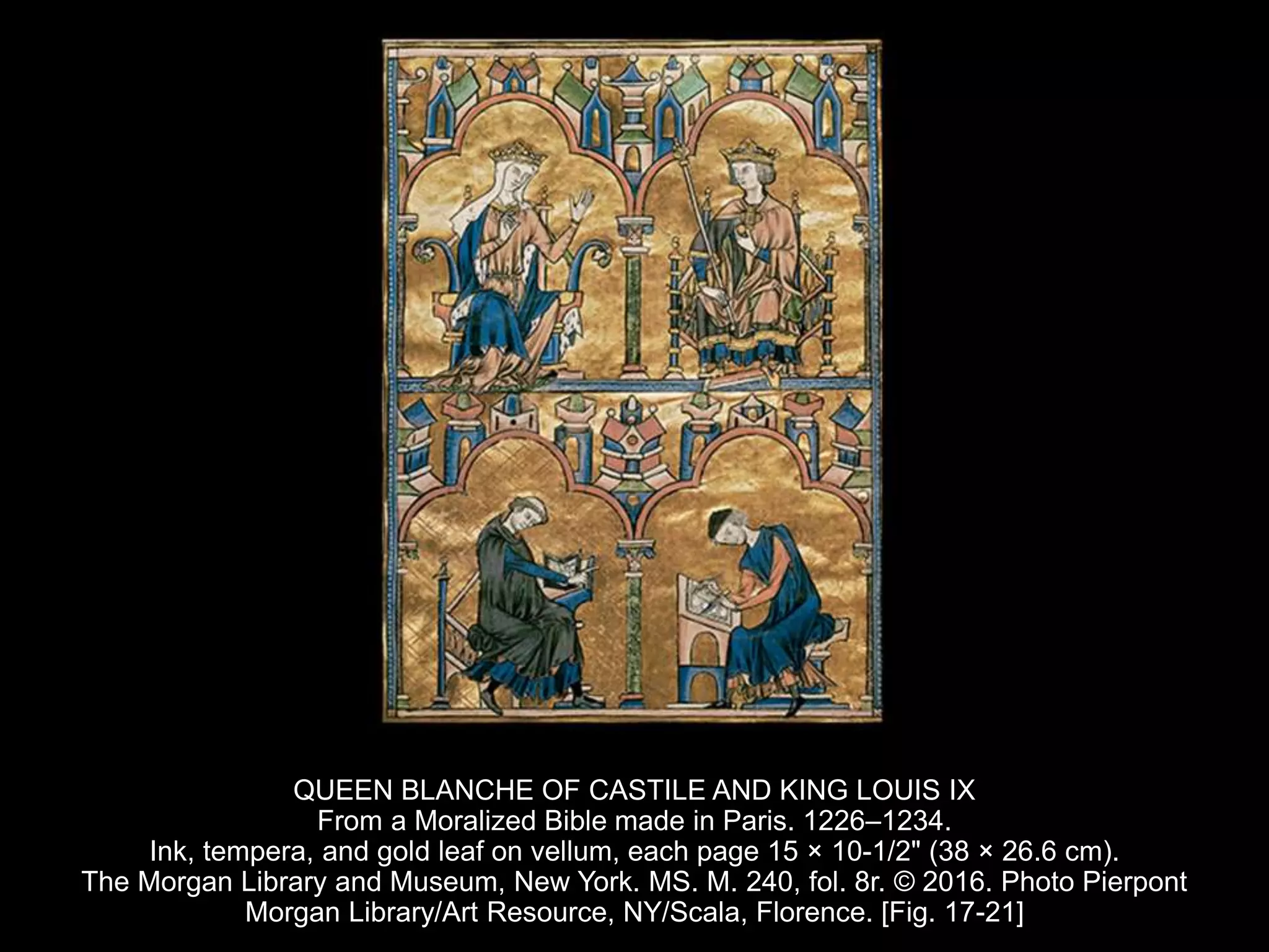 QUEEN BLANCHE OF CASTILE AND KING LOUIS IX
From a Moralized Bible made in Paris. 1226–1234.
Ink, tempera, and gold leaf on vellum, each page 15 × 10-1/2" (38 × 26.6 cm).
The Morgan Library and Museum, New York. MS. M. 240, fol. 8r. © 2016. Photo Pierpont
Morgan Library/Art Resource, NY/Scala, Florence. [Fig. 17-21]
 