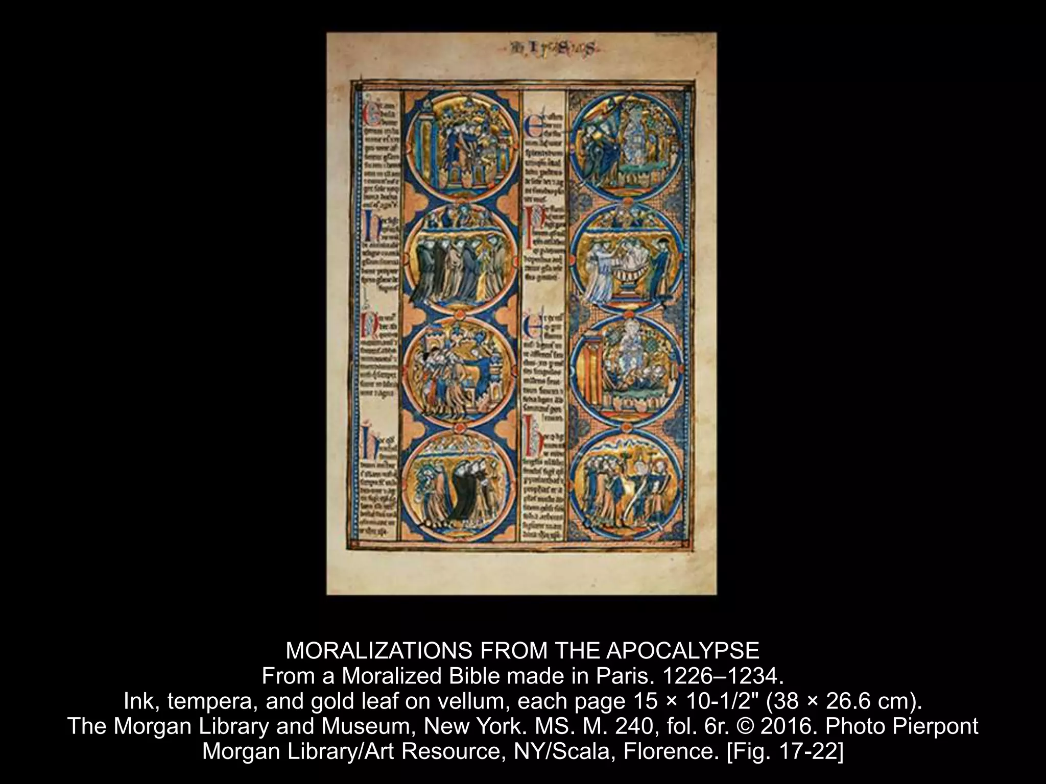 MORALIZATIONS FROM THE APOCALYPSE
From a Moralized Bible made in Paris. 1226–1234.
Ink, tempera, and gold leaf on vellum, each page 15 × 10-1/2" (38 × 26.6 cm).
The Morgan Library and Museum, New York. MS. M. 240, fol. 6r. © 2016. Photo Pierpont
Morgan Library/Art Resource, NY/Scala, Florence. [Fig. 17-22]
 