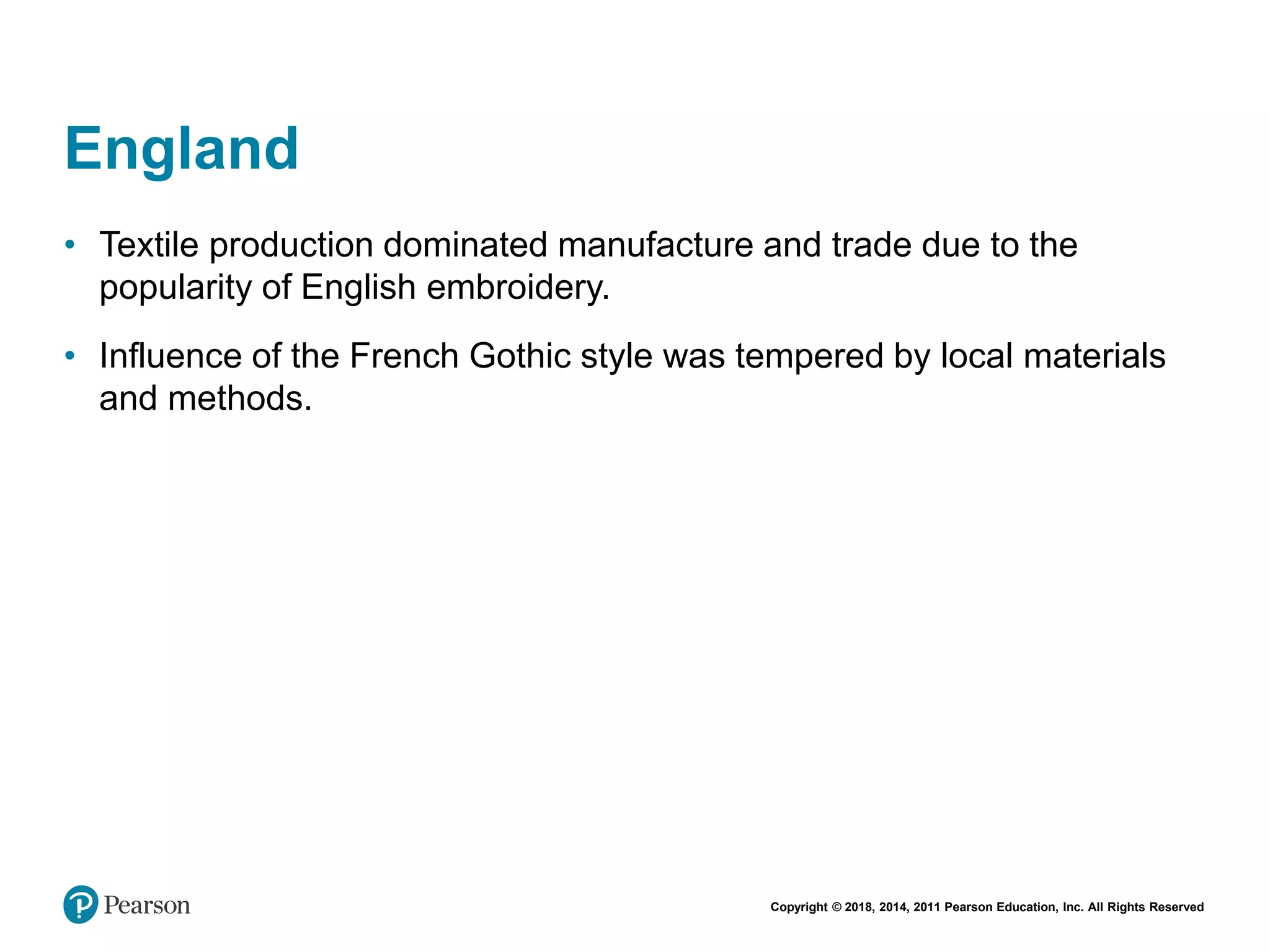 Copyright © 2018, 2014, 2011 Pearson Education, Inc. All Rights Reserved
England
• Textile production dominated manufacture and trade due to the
popularity of English embroidery.
• Influence of the French Gothic style was tempered by local materials
and methods.
 