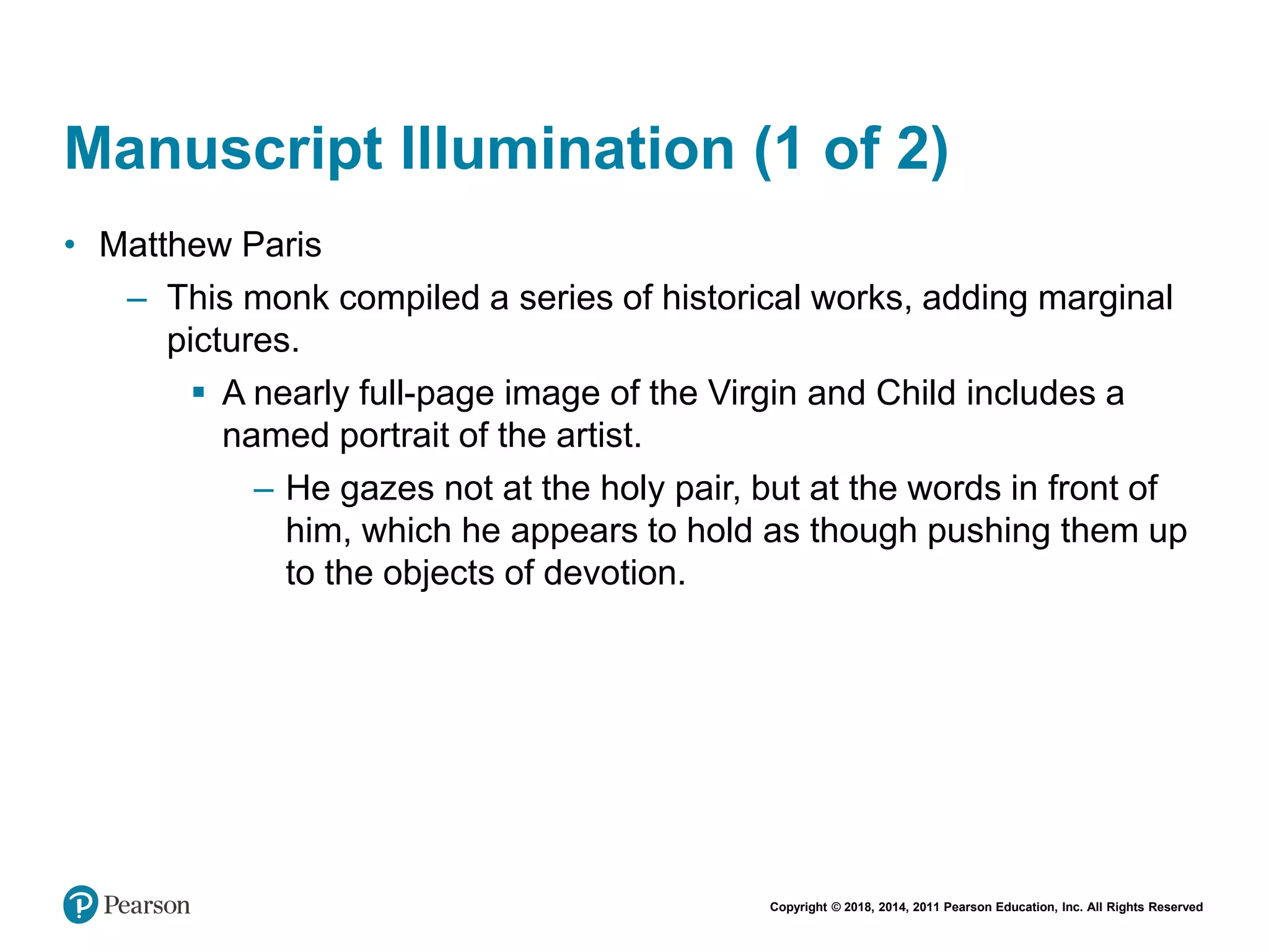 Copyright © 2018, 2014, 2011 Pearson Education, Inc. All Rights Reserved
Manuscript Illumination (1 of 2)
• Matthew Paris
– This monk compiled a series of historical works, adding marginal
pictures.
 A nearly full-page image of the Virgin and Child includes a
named portrait of the artist.
– He gazes not at the holy pair, but at the words in front of
him, which he appears to hold as though pushing them up
to the objects of devotion.
 