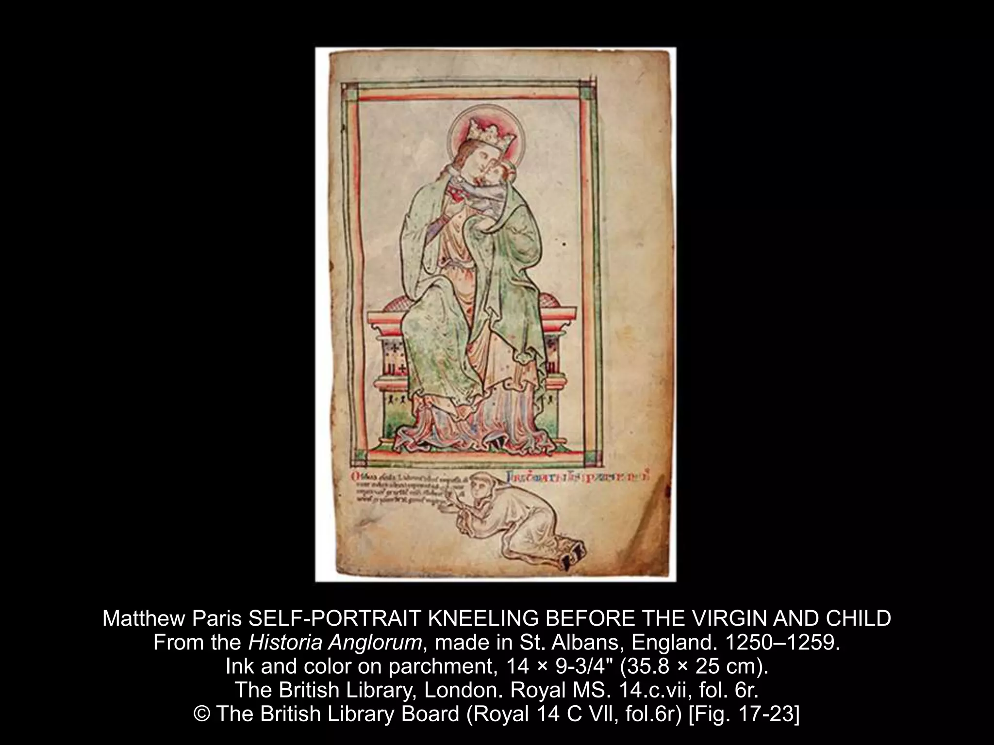 Matthew Paris SELF-PORTRAIT KNEELING BEFORE THE VIRGIN AND CHILD
From the Historia Anglorum, made in St. Albans, England. 1250–1259.
Ink and color on parchment, 14 × 9-3/4" (35.8 × 25 cm).
The British Library, London. Royal MS. 14.c.vii, fol. 6r.
© The British Library Board (Royal 14 C Vll, fol.6r) [Fig. 17-23]
 