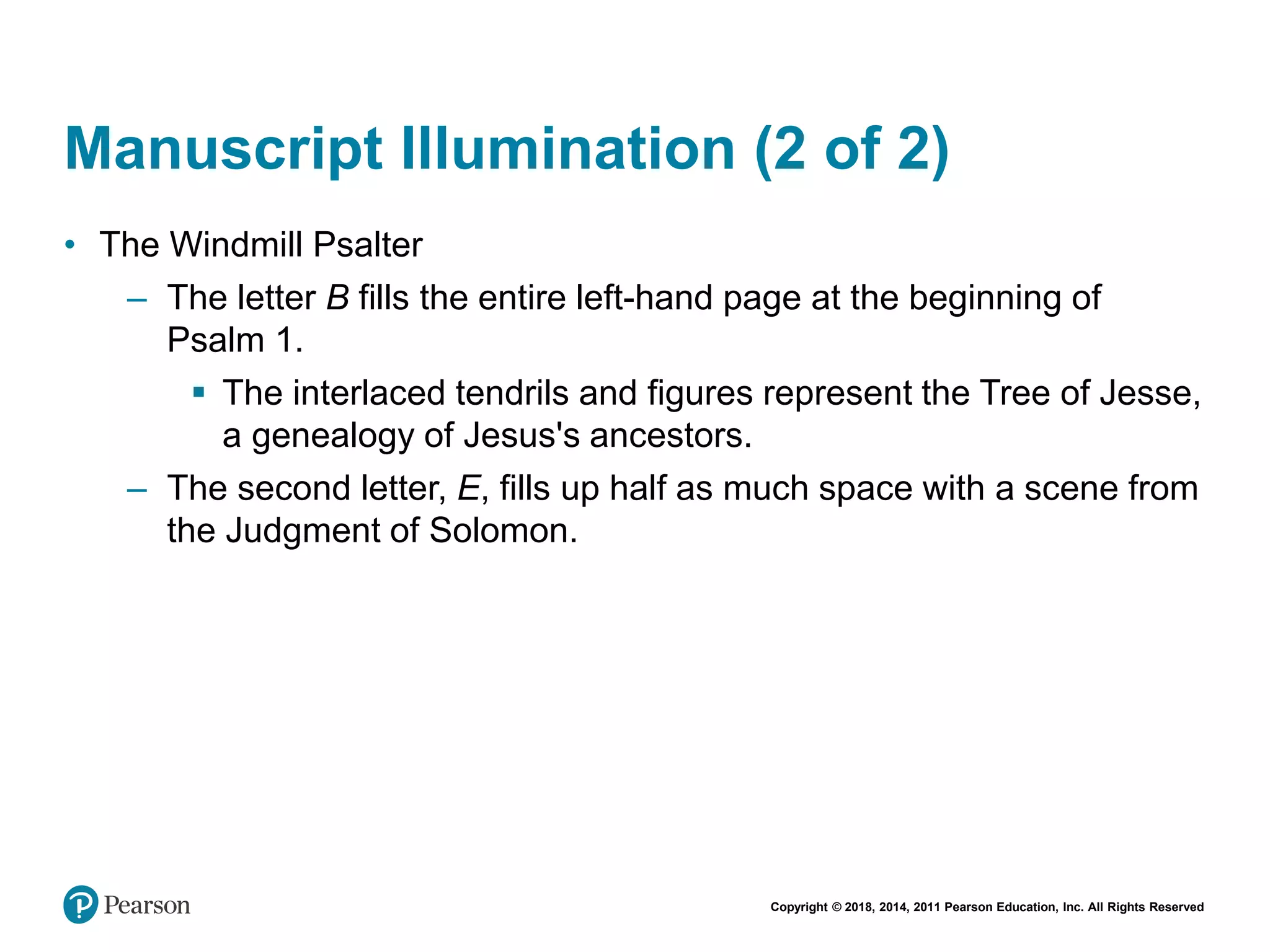 Copyright © 2018, 2014, 2011 Pearson Education, Inc. All Rights Reserved
Manuscript Illumination (2 of 2)
• The Windmill Psalter
– The letter B fills the entire left-hand page at the beginning of
Psalm 1.
 The interlaced tendrils and figures represent the Tree of Jesse,
a genealogy of Jesus's ancestors.
– The second letter, E, fills up half as much space with a scene from
the Judgment of Solomon.
 