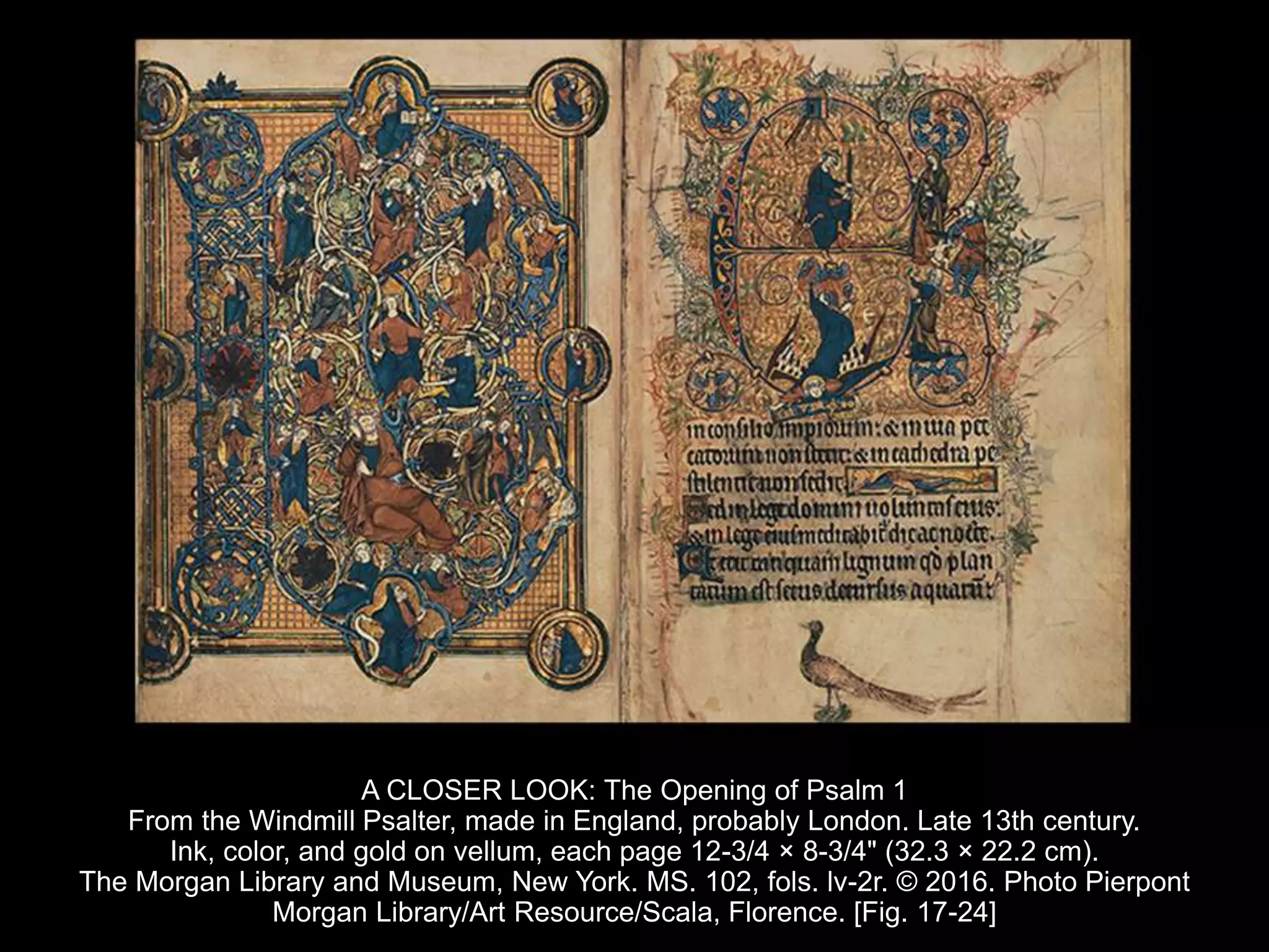 A CLOSER LOOK: The Opening of Psalm 1
From the Windmill Psalter, made in England, probably London. Late 13th century.
Ink, color, and gold on vellum, each page 12-3/4 × 8-3/4" (32.3 × 22.2 cm).
The Morgan Library and Museum, New York. MS. 102, fols. lv-2r. © 2016. Photo Pierpont
Morgan Library/Art Resource/Scala, Florence. [Fig. 17-24]
 