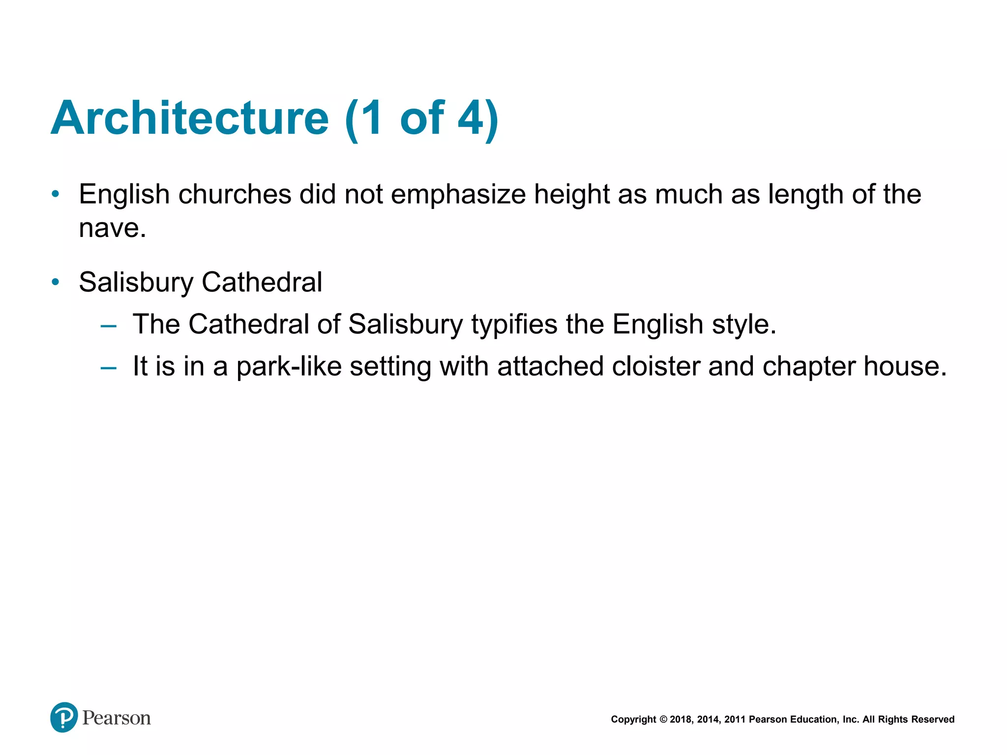 Copyright © 2018, 2014, 2011 Pearson Education, Inc. All Rights Reserved
Architecture (1 of 4)
• English churches did not emphasize height as much as length of the
nave.
• Salisbury Cathedral
– The Cathedral of Salisbury typifies the English style.
– It is in a park-like setting with attached cloister and chapter house.
 