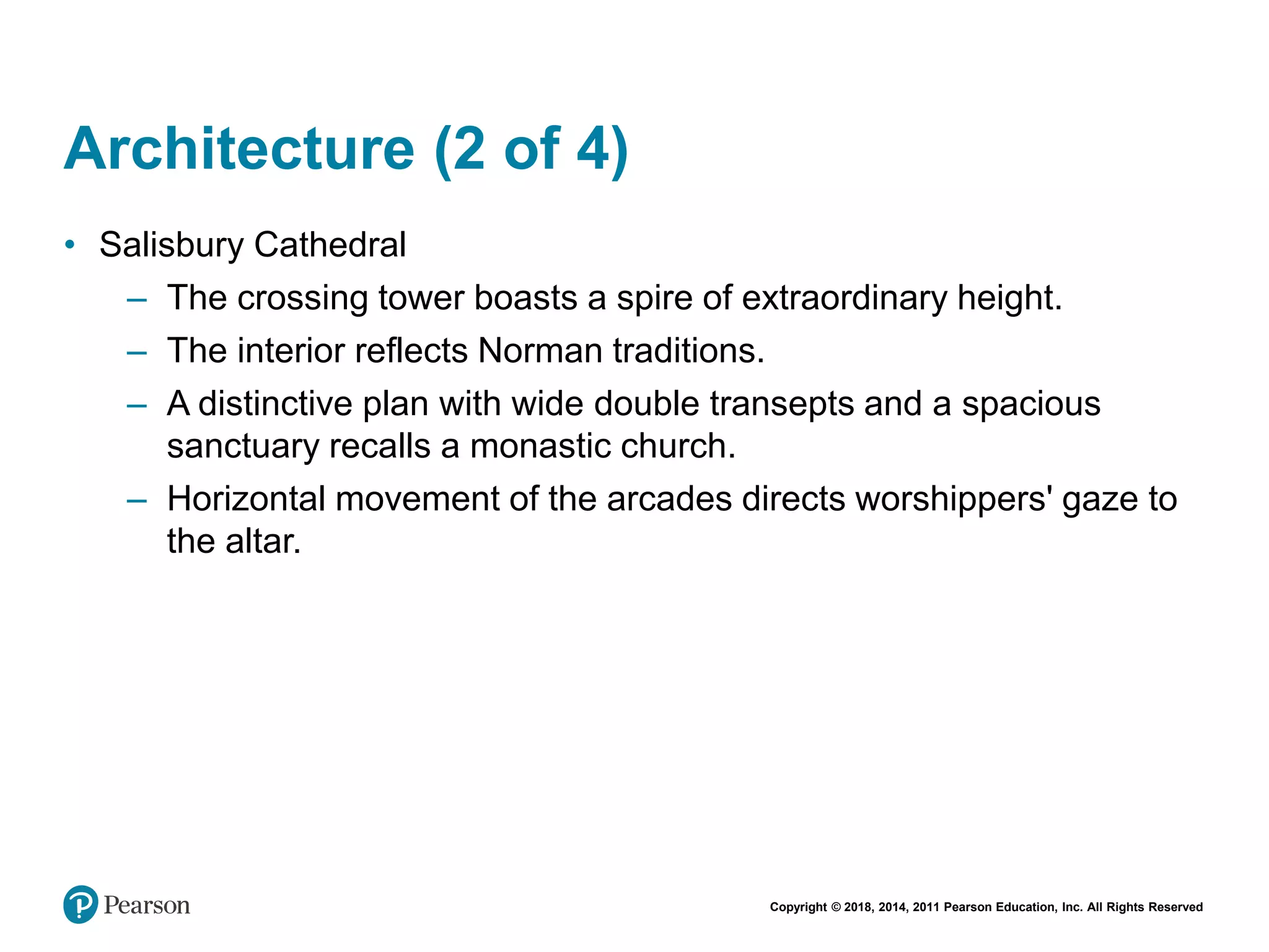 Copyright © 2018, 2014, 2011 Pearson Education, Inc. All Rights Reserved
Architecture (2 of 4)
• Salisbury Cathedral
– The crossing tower boasts a spire of extraordinary height.
– The interior reflects Norman traditions.
– A distinctive plan with wide double transepts and a spacious
sanctuary recalls a monastic church.
– Horizontal movement of the arcades directs worshippers' gaze to
the altar.
 