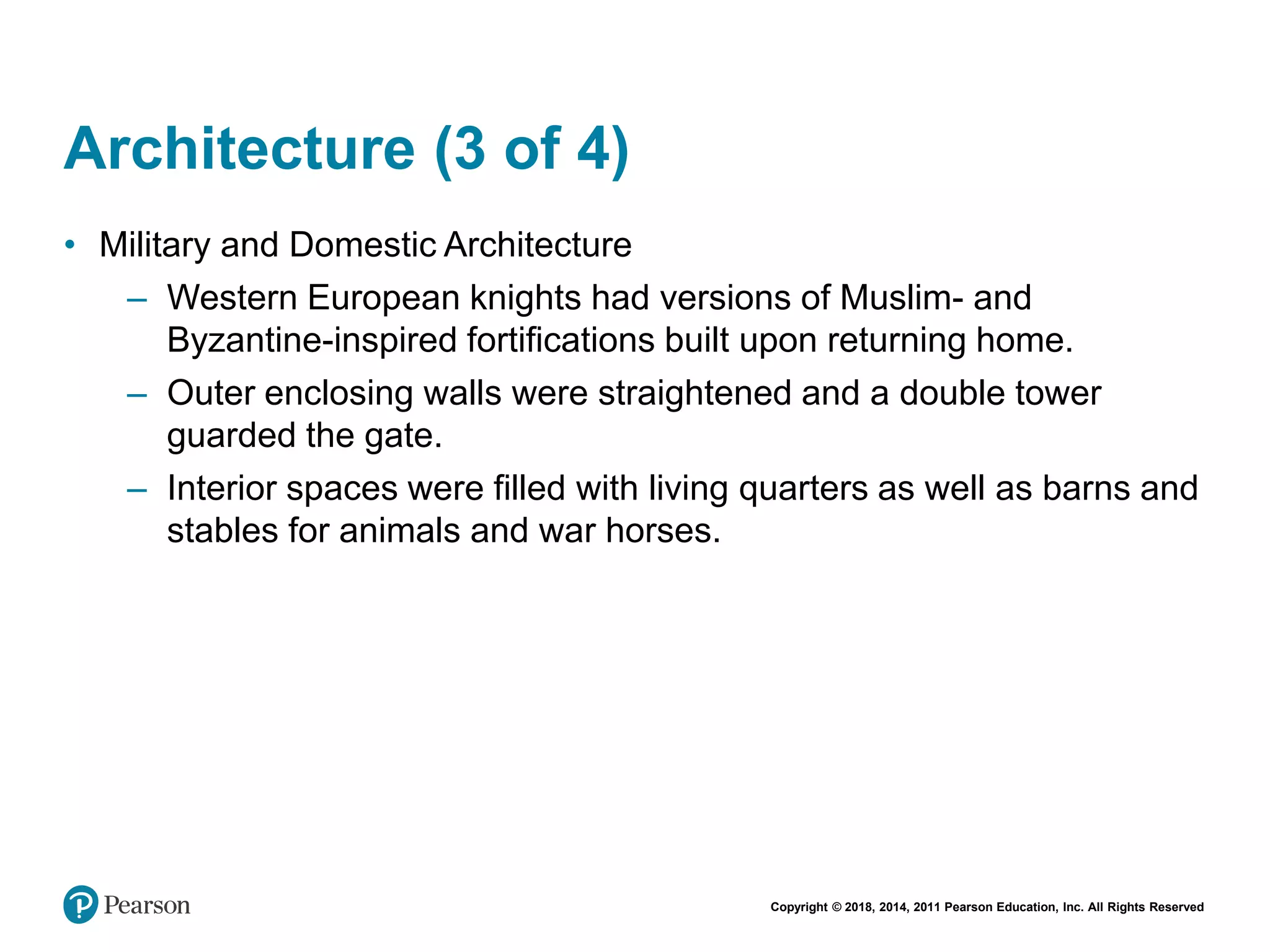 Copyright © 2018, 2014, 2011 Pearson Education, Inc. All Rights Reserved
Architecture (3 of 4)
• Military and Domestic Architecture
– Western European knights had versions of Muslim- and
Byzantine-inspired fortifications built upon returning home.
– Outer enclosing walls were straightened and a double tower
guarded the gate.
– Interior spaces were filled with living quarters as well as barns and
stables for animals and war horses.
 