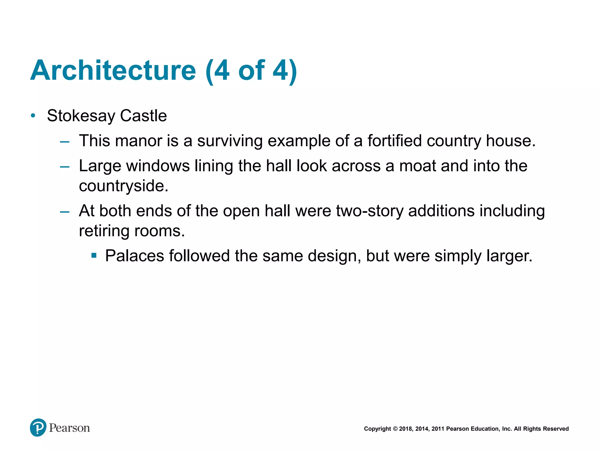 Copyright © 2018, 2014, 2011 Pearson Education, Inc. All Rights Reserved
Architecture (4 of 4)
• Stokesay Castle
– This manor is a surviving example of a fortified country house.
– Large windows lining the hall look across a moat and into the
countryside.
– At both ends of the open hall were two-story additions including
retiring rooms.
 Palaces followed the same design, but were simply larger.
 