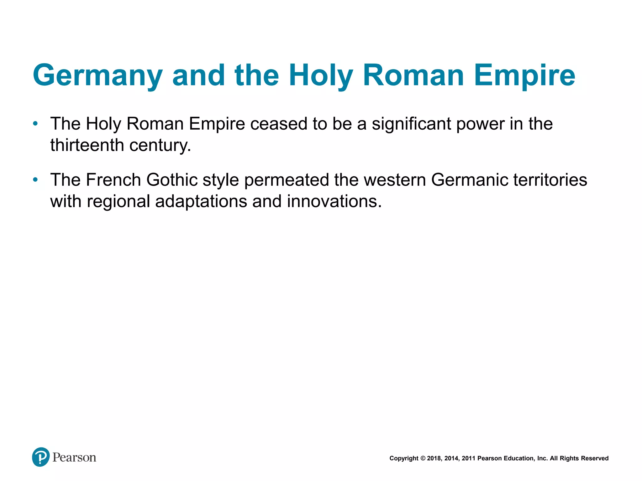 Copyright © 2018, 2014, 2011 Pearson Education, Inc. All Rights Reserved
Germany and the Holy Roman Empire
• The Holy Roman Empire ceased to be a significant power in the
thirteenth century.
• The French Gothic style permeated the western Germanic territories
with regional adaptations and innovations.
 
