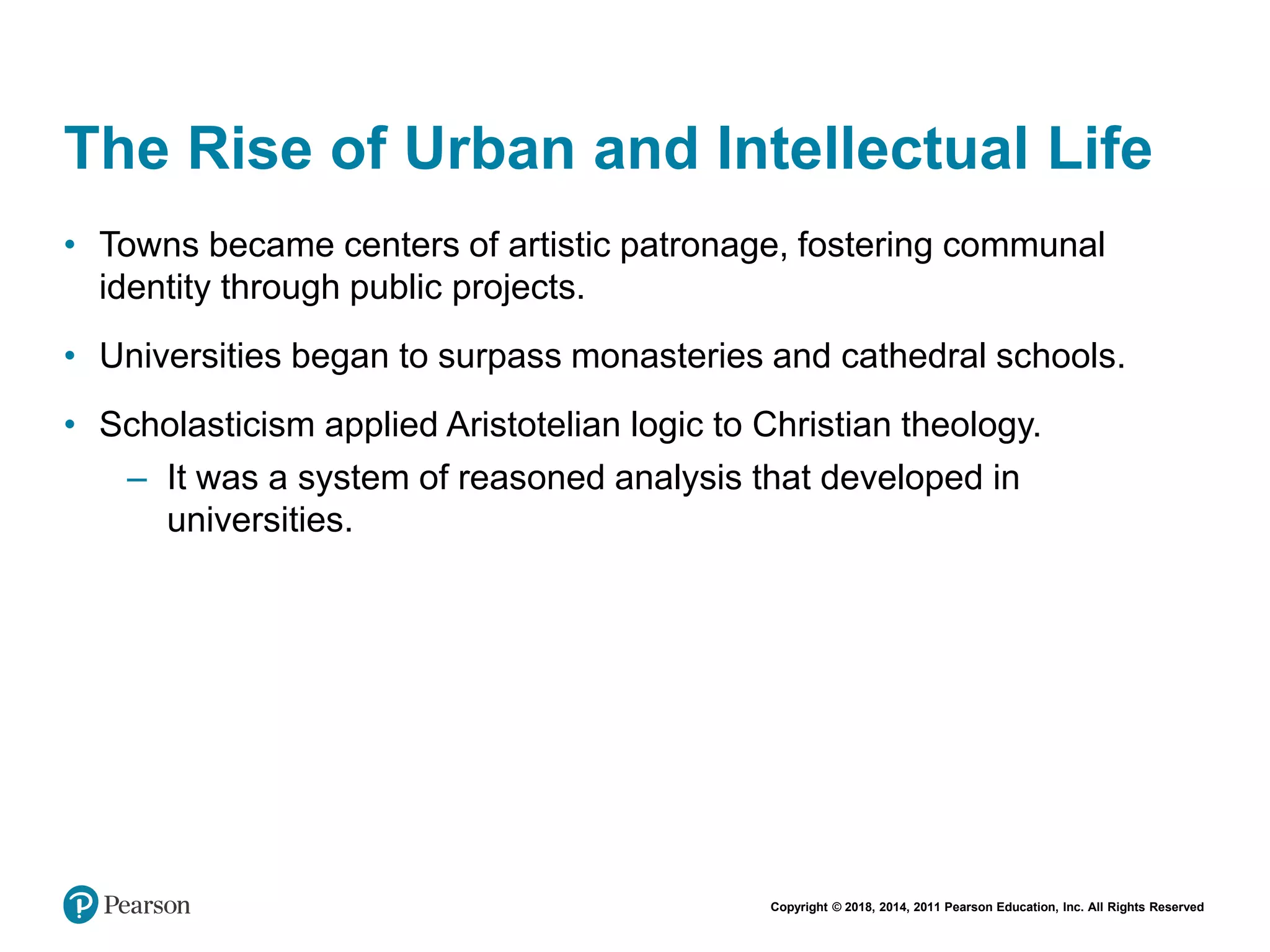 Copyright © 2018, 2014, 2011 Pearson Education, Inc. All Rights Reserved
The Rise of Urban and Intellectual Life
• Towns became centers of artistic patronage, fostering communal
identity through public projects.
• Universities began to surpass monasteries and cathedral schools.
• Scholasticism applied Aristotelian logic to Christian theology.
– It was a system of reasoned analysis that developed in
universities.
 