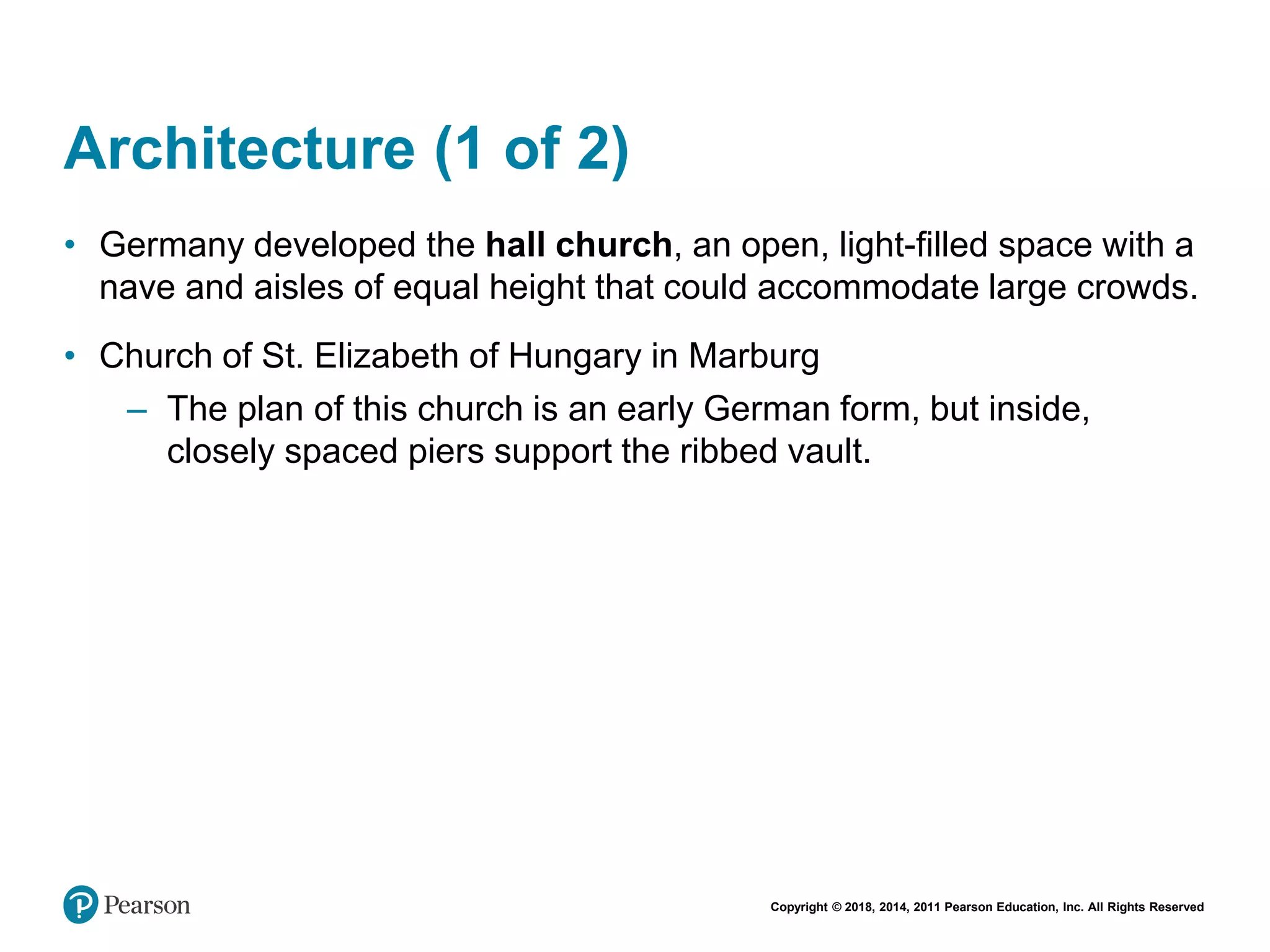 Copyright © 2018, 2014, 2011 Pearson Education, Inc. All Rights Reserved
Architecture (1 of 2)
• Germany developed the hall church, an open, light-filled space with a
nave and aisles of equal height that could accommodate large crowds.
• Church of St. Elizabeth of Hungary in Marburg
– The plan of this church is an early German form, but inside,
closely spaced piers support the ribbed vault.
 