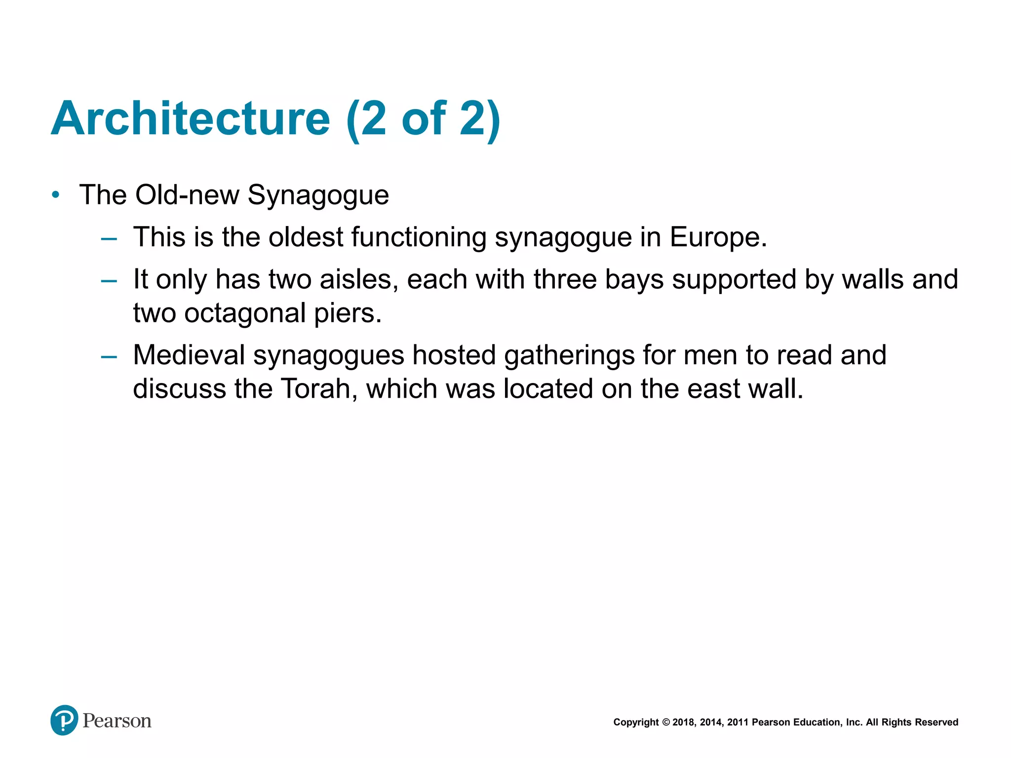 Copyright © 2018, 2014, 2011 Pearson Education, Inc. All Rights Reserved
Architecture (2 of 2)
• The Old-new Synagogue
– This is the oldest functioning synagogue in Europe.
– It only has two aisles, each with three bays supported by walls and
two octagonal piers.
– Medieval synagogues hosted gatherings for men to read and
discuss the Torah, which was located on the east wall.
 