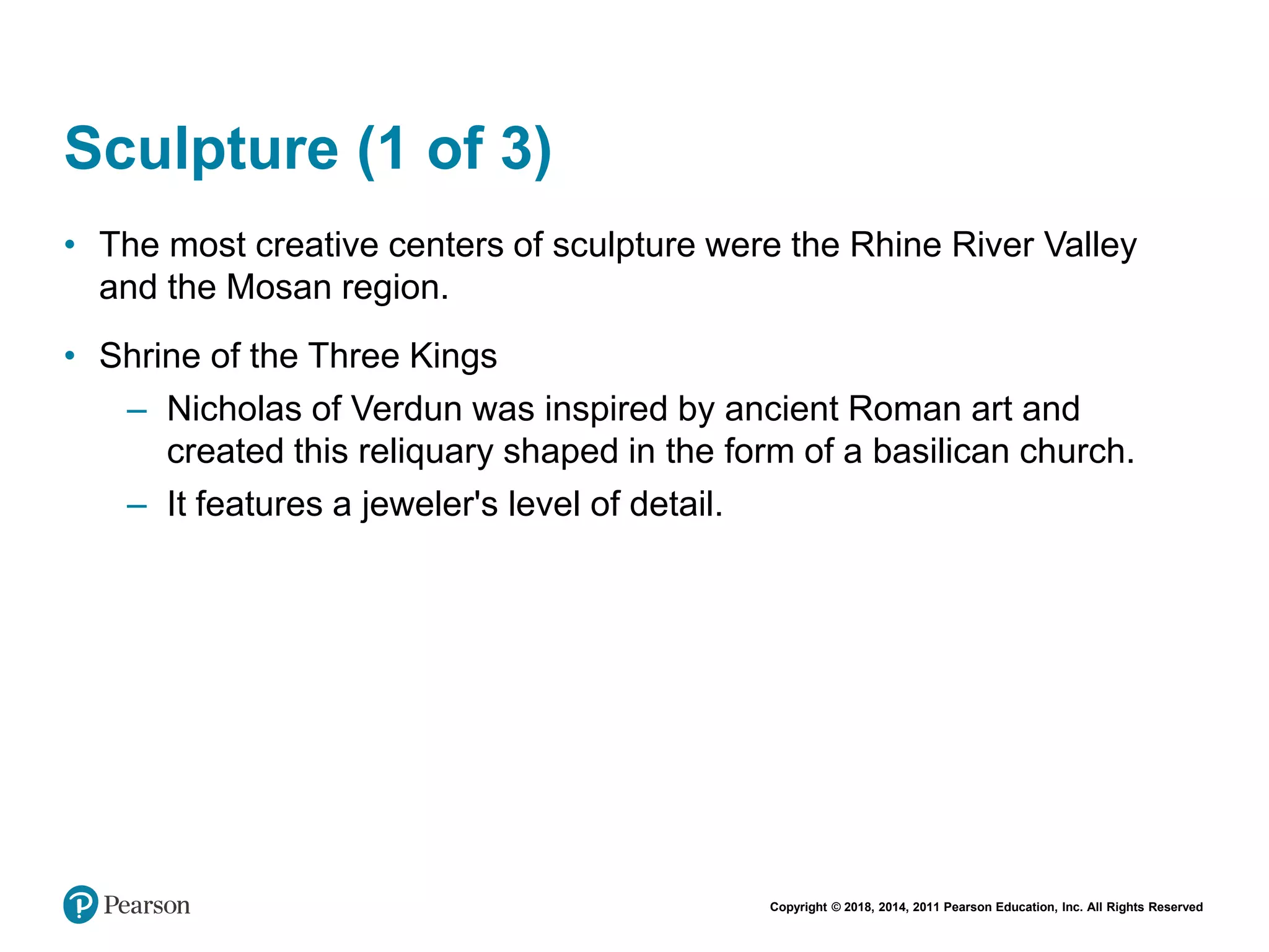 Copyright © 2018, 2014, 2011 Pearson Education, Inc. All Rights Reserved
Sculpture (1 of 3)
• The most creative centers of sculpture were the Rhine River Valley
and the Mosan region.
• Shrine of the Three Kings
– Nicholas of Verdun was inspired by ancient Roman art and
created this reliquary shaped in the form of a basilican church.
– It features a jeweler's level of detail.
 