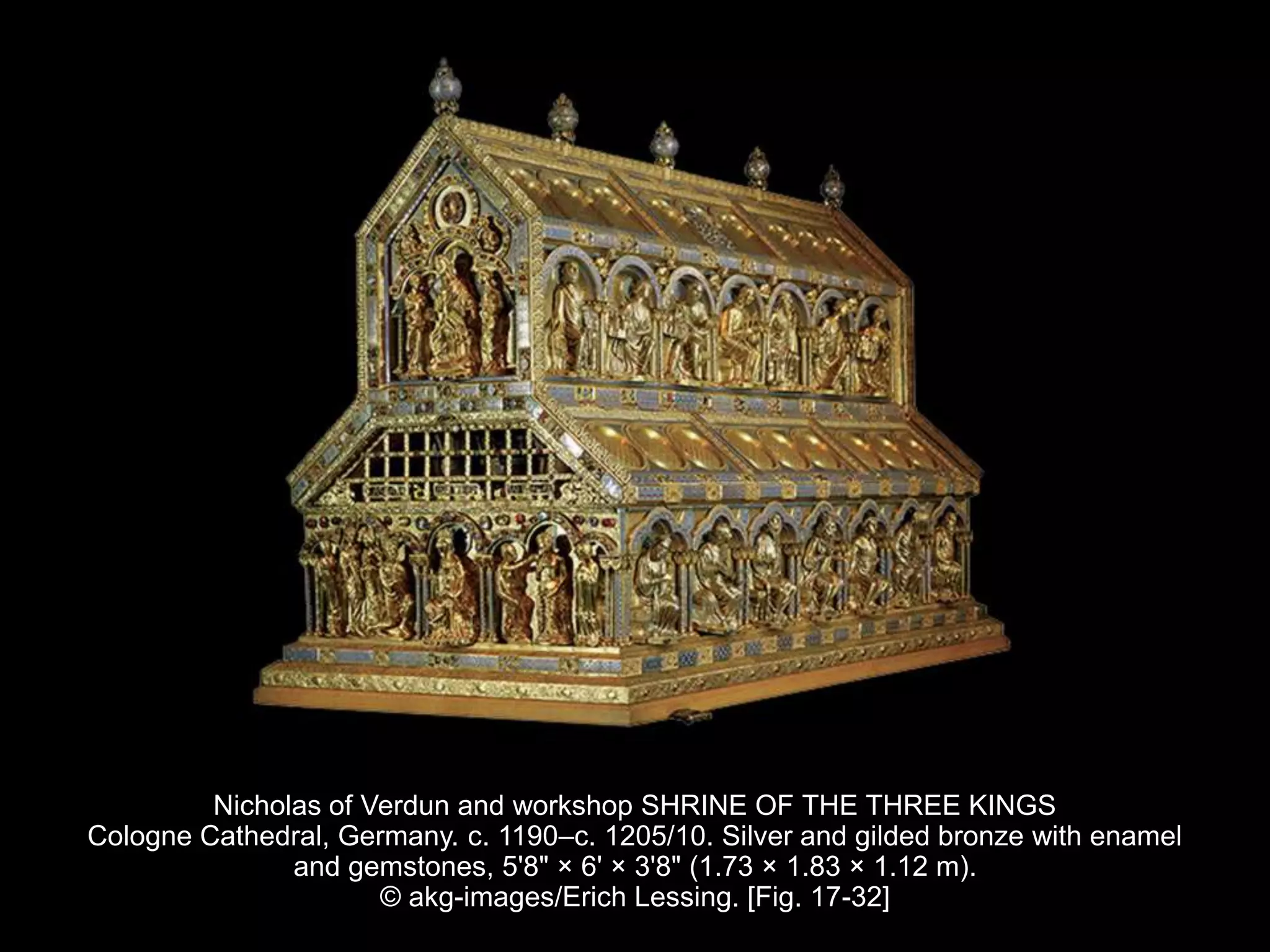 Nicholas of Verdun and workshop SHRINE OF THE THREE KINGS
Cologne Cathedral, Germany. c. 1190–c. 1205/10. Silver and gilded bronze with enamel
and gemstones, 5'8" × 6' × 3'8" (1.73 × 1.83 × 1.12 m).
© akg-images/Erich Lessing. [Fig. 17-32]
 