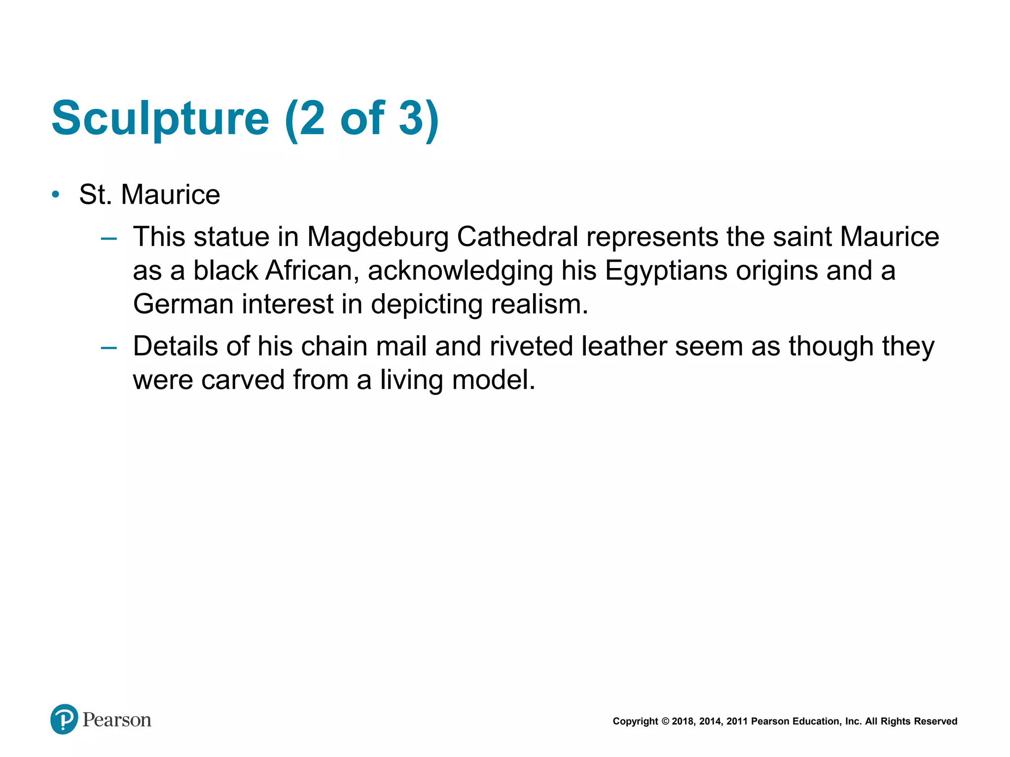 Copyright © 2018, 2014, 2011 Pearson Education, Inc. All Rights Reserved
Sculpture (2 of 3)
• St. Maurice
– This statue in Magdeburg Cathedral represents the saint Maurice
as a black African, acknowledging his Egyptians origins and a
German interest in depicting realism.
– Details of his chain mail and riveted leather seem as though they
were carved from a living model.
 