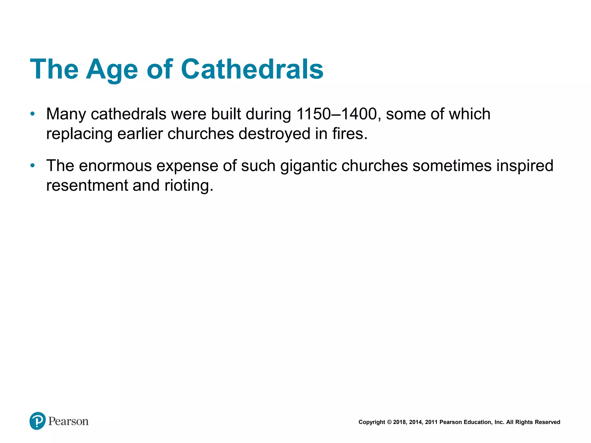 Copyright © 2018, 2014, 2011 Pearson Education, Inc. All Rights Reserved
The Age of Cathedrals
• Many cathedrals were built during 1150–1400, some of which
replacing earlier churches destroyed in fires.
• The enormous expense of such gigantic churches sometimes inspired
resentment and rioting.
 