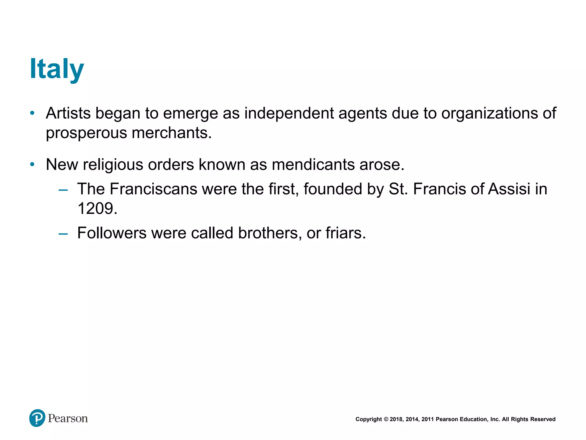 Copyright © 2018, 2014, 2011 Pearson Education, Inc. All Rights Reserved
Italy
• Artists began to emerge as independent agents due to organizations of
prosperous merchants.
• New religious orders known as mendicants arose.
– The Franciscans were the first, founded by St. Francis of Assisi in
1209.
– Followers were called brothers, or friars.
 