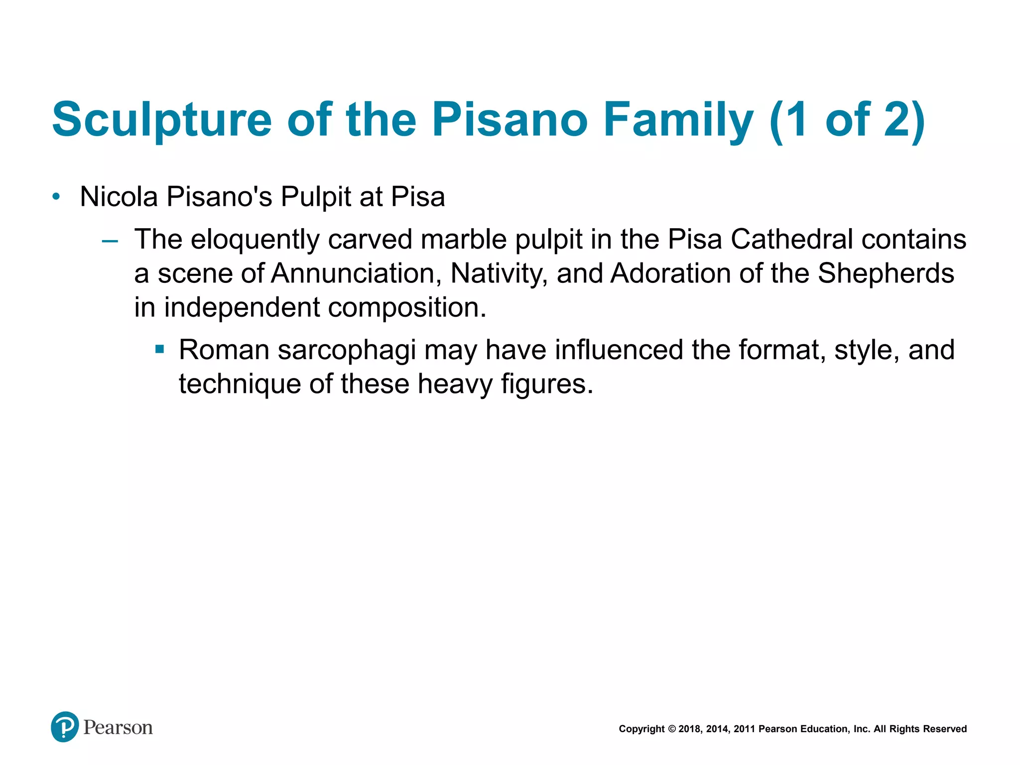 Copyright © 2018, 2014, 2011 Pearson Education, Inc. All Rights Reserved
Sculpture of the Pisano Family (1 of 2)
• Nicola Pisano's Pulpit at Pisa
– The eloquently carved marble pulpit in the Pisa Cathedral contains
a scene of Annunciation, Nativity, and Adoration of the Shepherds
in independent composition.
 Roman sarcophagi may have influenced the format, style, and
technique of these heavy figures.
 
