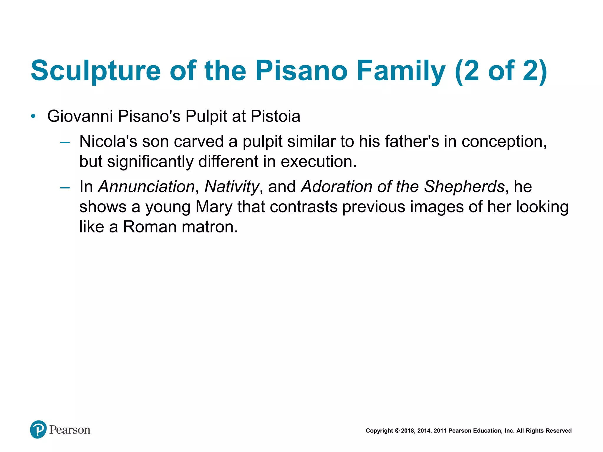 Copyright © 2018, 2014, 2011 Pearson Education, Inc. All Rights Reserved
Sculpture of the Pisano Family (2 of 2)
• Giovanni Pisano's Pulpit at Pistoia
– Nicola's son carved a pulpit similar to his father's in conception,
but significantly different in execution.
– In Annunciation, Nativity, and Adoration of the Shepherds, he
shows a young Mary that contrasts previous images of her looking
like a Roman matron.
 