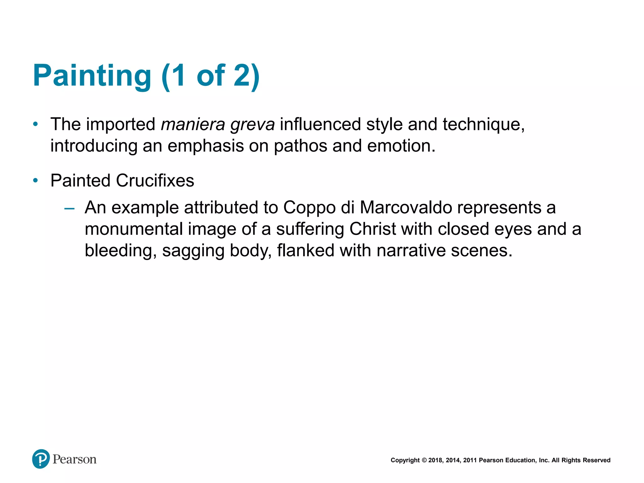 Copyright © 2018, 2014, 2011 Pearson Education, Inc. All Rights Reserved
Painting (1 of 2)
• The imported maniera greva influenced style and technique,
introducing an emphasis on pathos and emotion.
• Painted Crucifixes
– An example attributed to Coppo di Marcovaldo represents a
monumental image of a suffering Christ with closed eyes and a
bleeding, sagging body, flanked with narrative scenes.
 