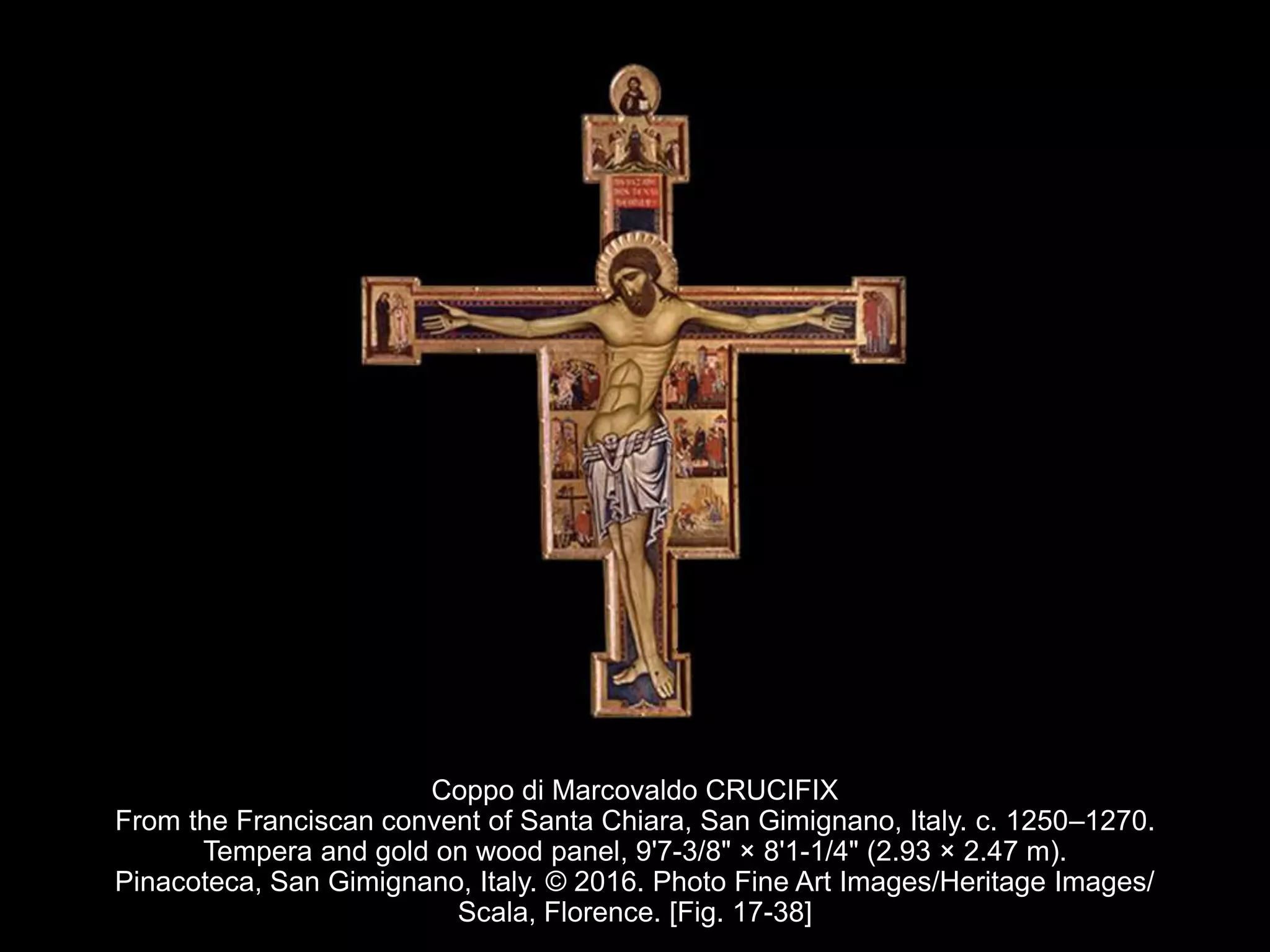 Coppo di Marcovaldo CRUCIFIX
From the Franciscan convent of Santa Chiara, San Gimignano, Italy. c. 1250–1270.
Tempera and gold on wood panel, 9'7-3/8" × 8'1-1/4" (2.93 × 2.47 m).
Pinacoteca, San Gimignano, Italy. © 2016. Photo Fine Art Images/Heritage Images/
Scala, Florence. [Fig. 17-38]
 