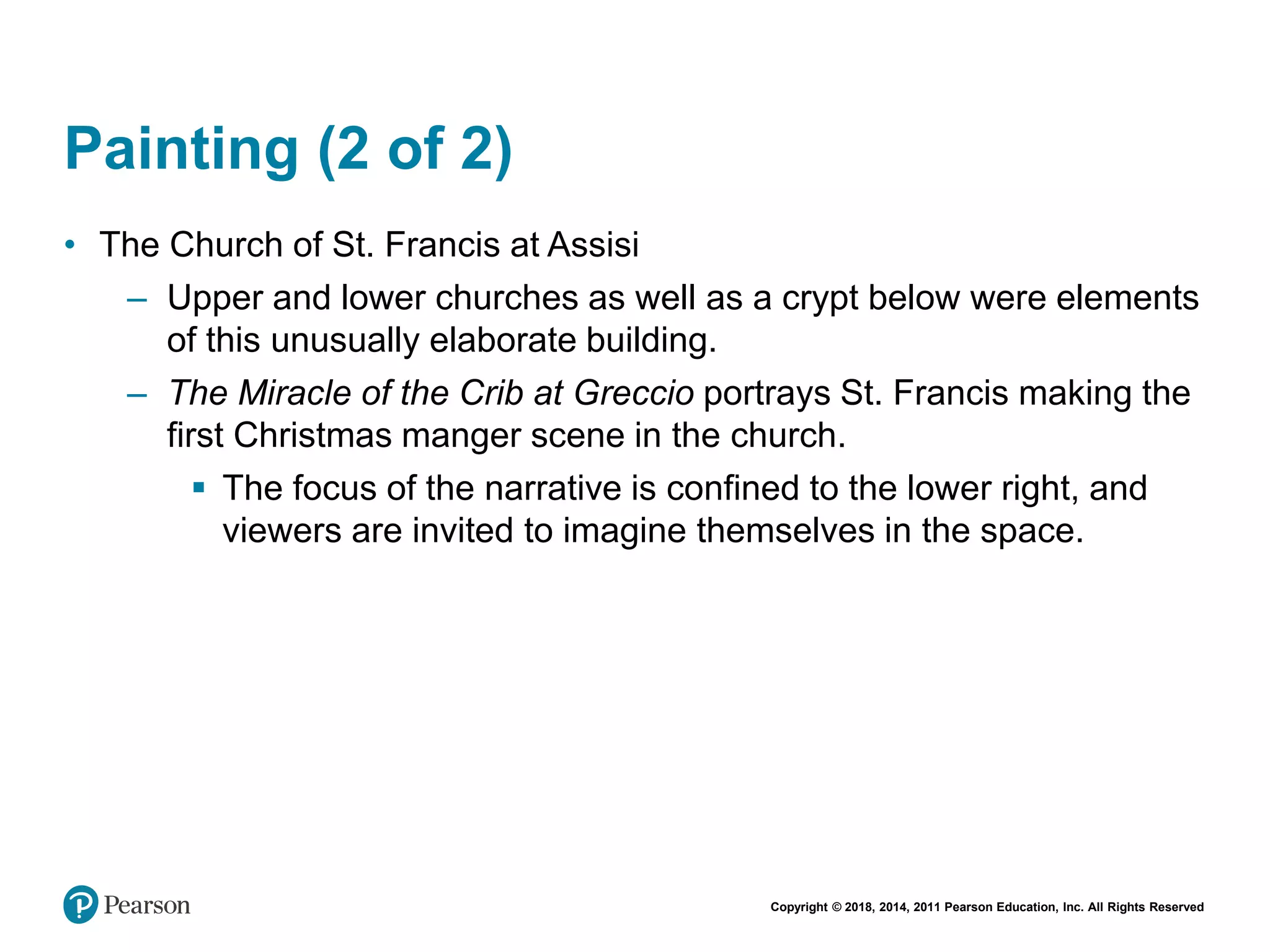 Copyright © 2018, 2014, 2011 Pearson Education, Inc. All Rights Reserved
Painting (2 of 2)
• The Church of St. Francis at Assisi
– Upper and lower churches as well as a crypt below were elements
of this unusually elaborate building.
– The Miracle of the Crib at Greccio portrays St. Francis making the
first Christmas manger scene in the church.
 The focus of the narrative is confined to the lower right, and
viewers are invited to imagine themselves in the space.
 