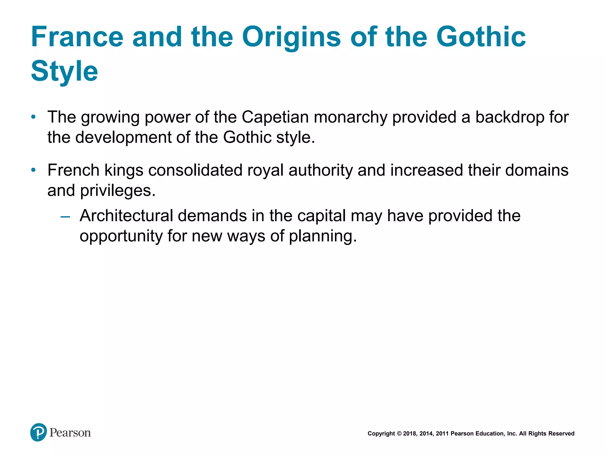 Copyright © 2018, 2014, 2011 Pearson Education, Inc. All Rights Reserved
France and the Origins of the Gothic
Style
• The growing power of the Capetian monarchy provided a backdrop for
the development of the Gothic style.
• French kings consolidated royal authority and increased their domains
and privileges.
– Architectural demands in the capital may have provided the
opportunity for new ways of planning.
 