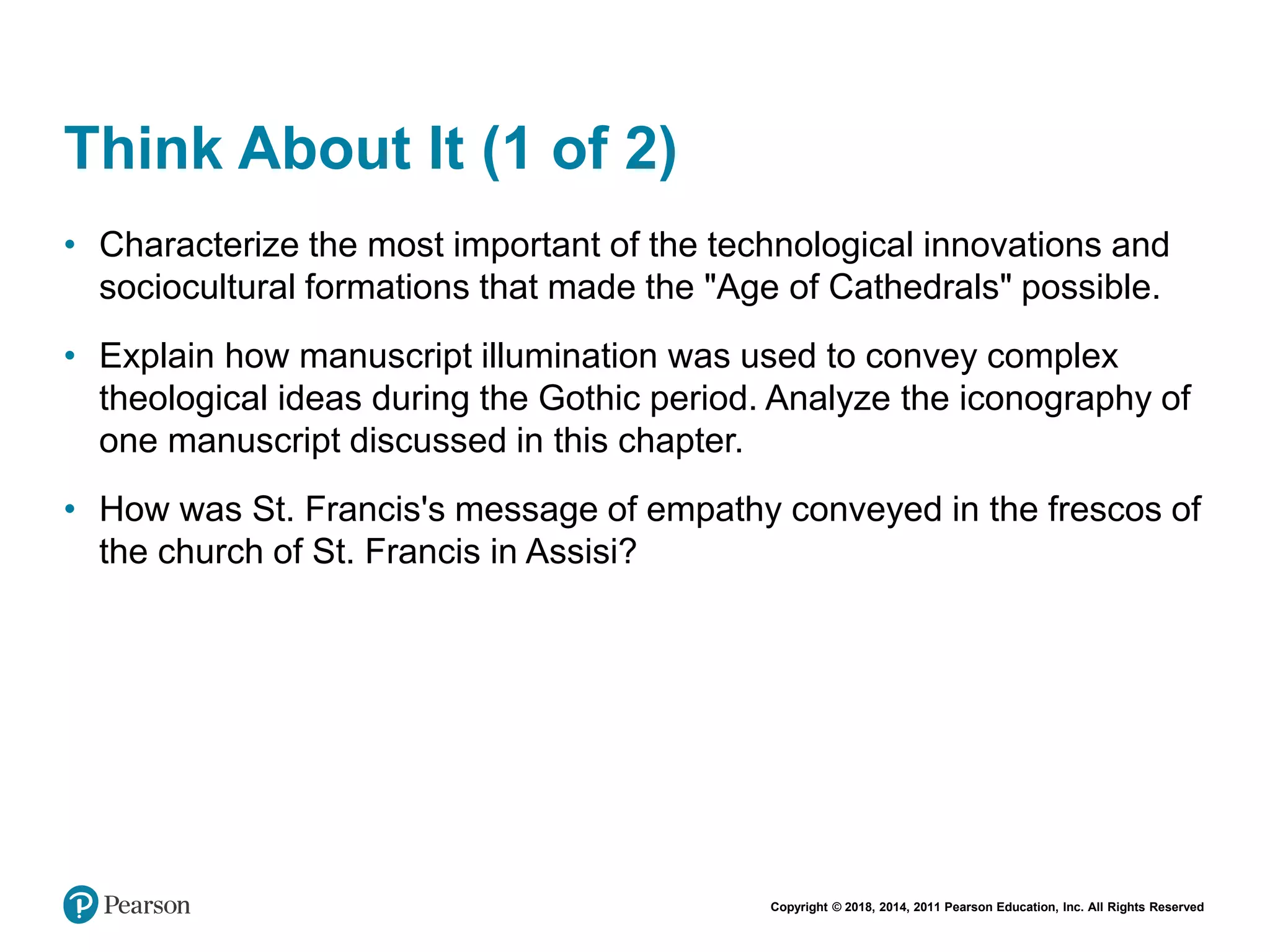 Copyright © 2018, 2014, 2011 Pearson Education, Inc. All Rights Reserved
Think About It (1 of 2)
• Characterize the most important of the technological innovations and
sociocultural formations that made the "Age of Cathedrals" possible.
• Explain how manuscript illumination was used to convey complex
theological ideas during the Gothic period. Analyze the iconography of
one manuscript discussed in this chapter.
• How was St. Francis's message of empathy conveyed in the frescos of
the church of St. Francis in Assisi?
 