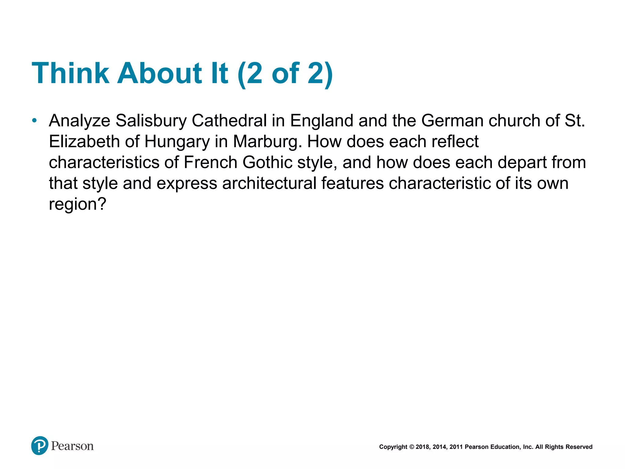 Copyright © 2018, 2014, 2011 Pearson Education, Inc. All Rights Reserved
Think About It (2 of 2)
• Analyze Salisbury Cathedral in England and the German church of St.
Elizabeth of Hungary in Marburg. How does each reflect
characteristics of French Gothic style, and how does each depart from
that style and express architectural features characteristic of its own
region?
 