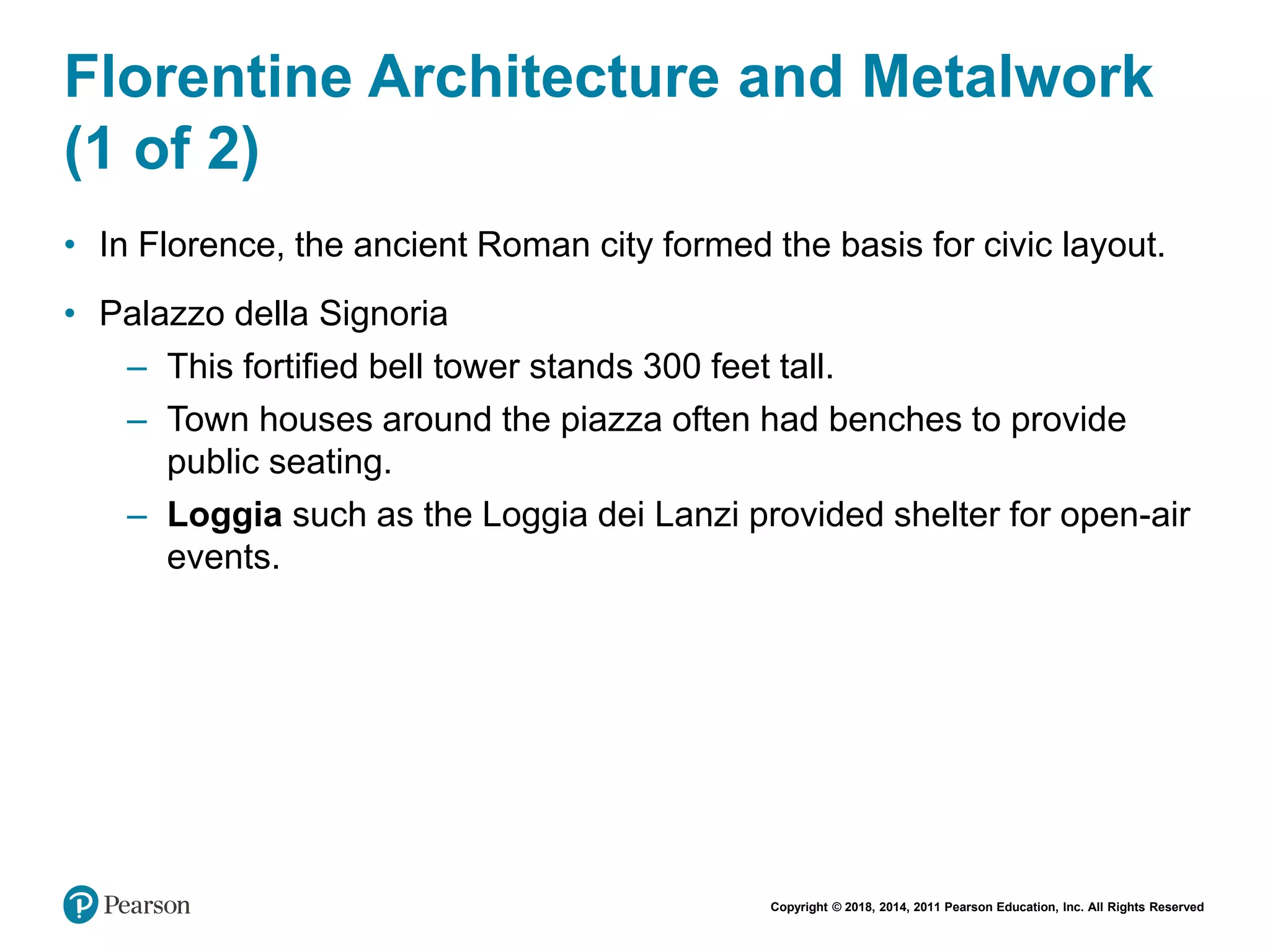 Copyright © 2018, 2014, 2011 Pearson Education, Inc. All Rights Reserved
Florentine Architecture and Metalwork
(1 of 2)
• In Florence, the ancient Roman city formed the basis for civic layout.
• Palazzo della Signoria
– This fortified bell tower stands 300 feet tall.
– Town houses around the piazza often had benches to provide
public seating.
– Loggia such as the Loggia dei Lanzi provided shelter for open-air
events.
 