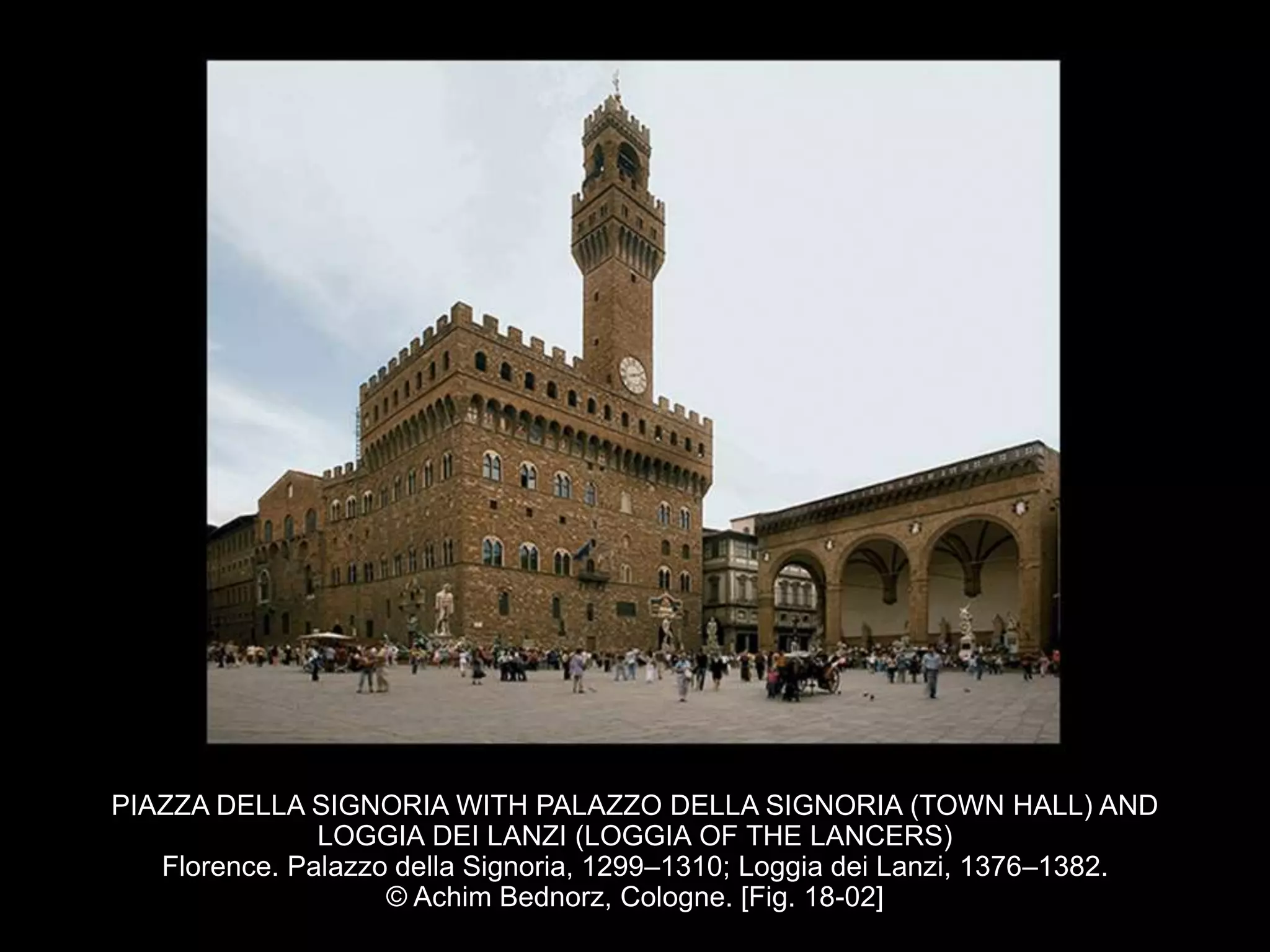 PIAZZA DELLA SIGNORIA WITH PALAZZO DELLA SIGNORIA (TOWN HALL) AND
LOGGIA DEI LANZI (LOGGIA OF THE LANCERS)
Florence. Palazzo della Signoria, 1299–1310; Loggia dei Lanzi, 1376–1382.
© Achim Bednorz, Cologne. [Fig. 18-02]
 