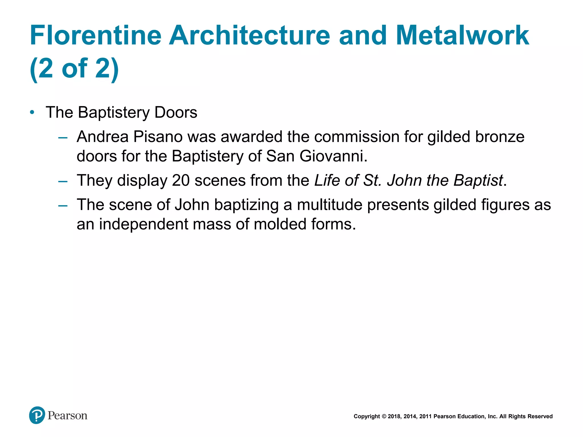 Copyright © 2018, 2014, 2011 Pearson Education, Inc. All Rights Reserved
Florentine Architecture and Metalwork
(2 of 2)
• The Baptistery Doors
– Andrea Pisano was awarded the commission for gilded bronze
doors for the Baptistery of San Giovanni.
– They display 20 scenes from the Life of St. John the Baptist.
– The scene of John baptizing a multitude presents gilded figures as
an independent mass of molded forms.
 