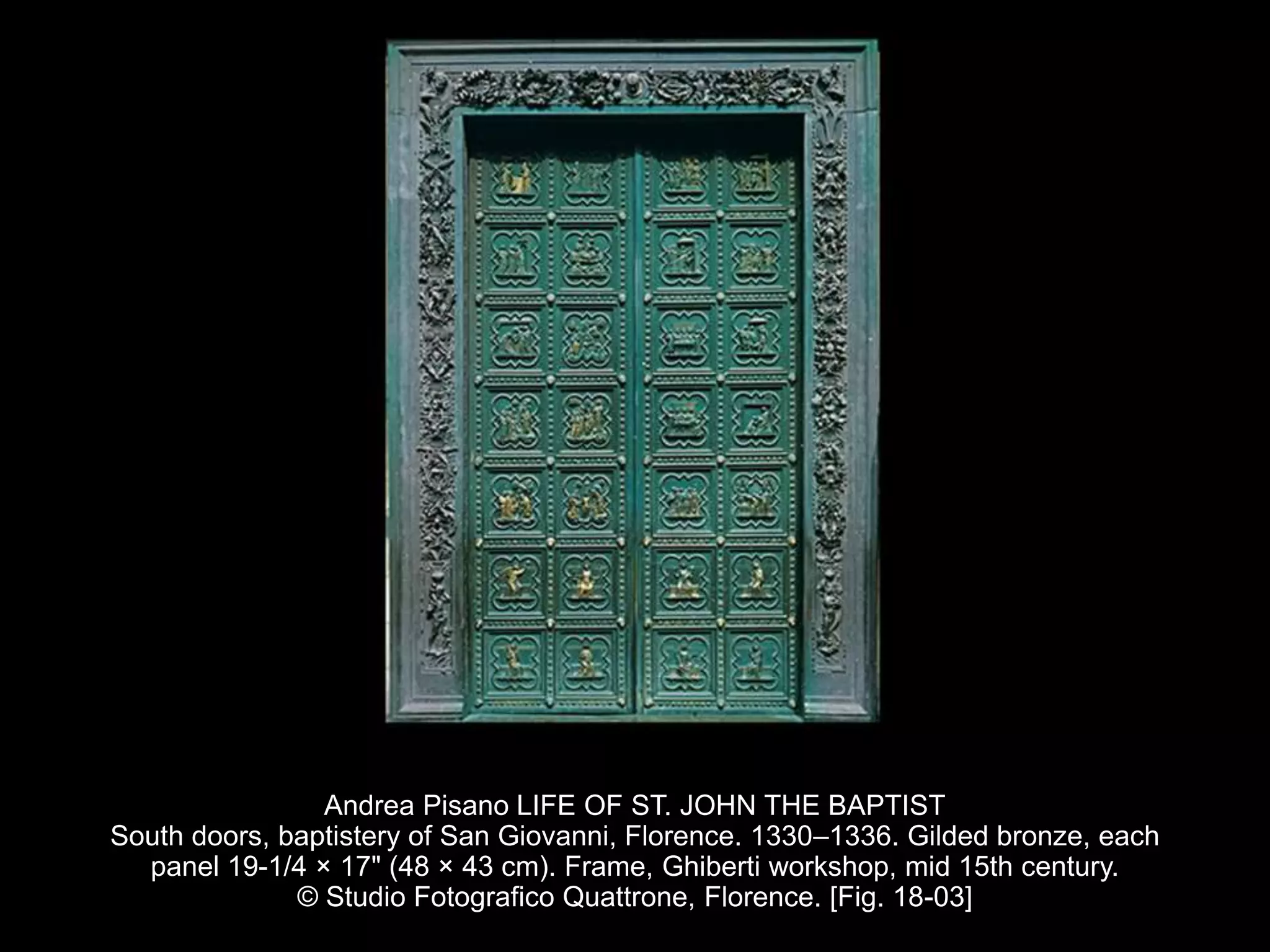 Andrea Pisano LIFE OF ST. JOHN THE BAPTIST
South doors, baptistery of San Giovanni, Florence. 1330–1336. Gilded bronze, each
panel 19-1/4 × 17" (48 × 43 cm). Frame, Ghiberti workshop, mid 15th century.
© Studio Fotografico Quattrone, Florence. [Fig. 18-03]
 