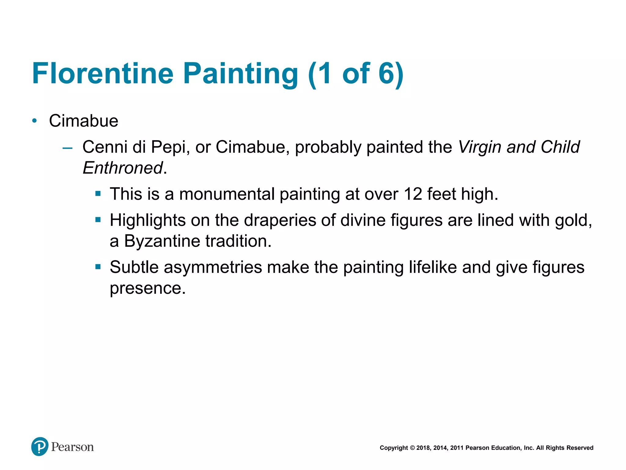 Copyright © 2018, 2014, 2011 Pearson Education, Inc. All Rights Reserved
Florentine Painting (1 of 6)
• Cimabue
– Cenni di Pepi, or Cimabue, probably painted the Virgin and Child
Enthroned.
 This is a monumental painting at over 12 feet high.
 Highlights on the draperies of divine figures are lined with gold,
a Byzantine tradition.
 Subtle asymmetries make the painting lifelike and give figures
presence.
 