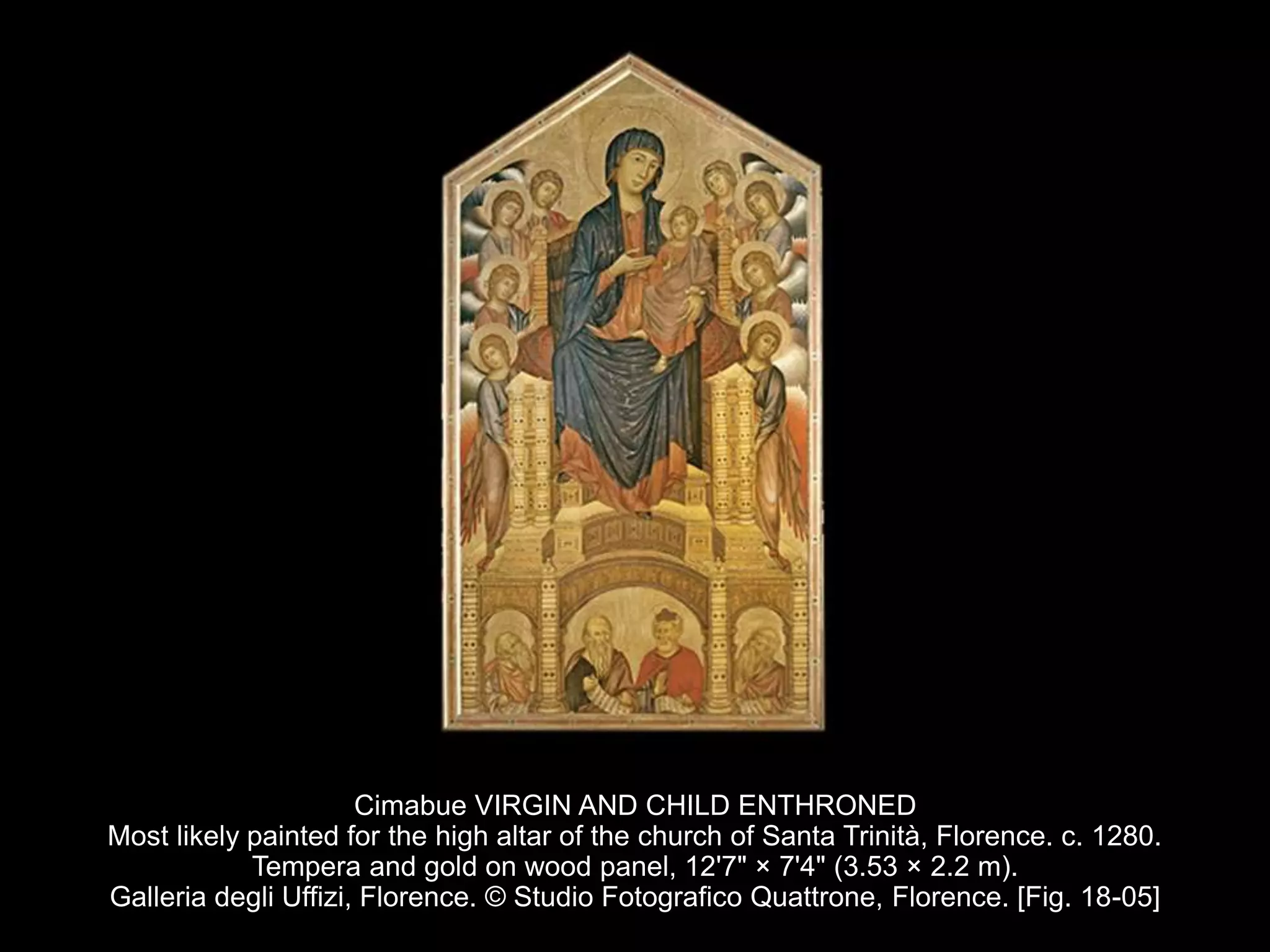 Cimabue VIRGIN AND CHILD ENTHRONED
Most likely painted for the high altar of the church of Santa Trinità, Florence. c. 1280.
Tempera and gold on wood panel, 12'7" × 7'4" (3.53 × 2.2 m).
Galleria degli Uffizi, Florence. © Studio Fotografico Quattrone, Florence. [Fig. 18-05]
 