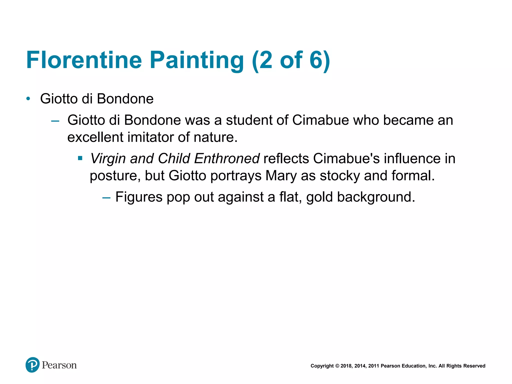 Copyright © 2018, 2014, 2011 Pearson Education, Inc. All Rights Reserved
Florentine Painting (2 of 6)
• Giotto di Bondone
– Giotto di Bondone was a student of Cimabue who became an
excellent imitator of nature.
 Virgin and Child Enthroned reflects Cimabue's influence in
posture, but Giotto portrays Mary as stocky and formal.
– Figures pop out against a flat, gold background.
 