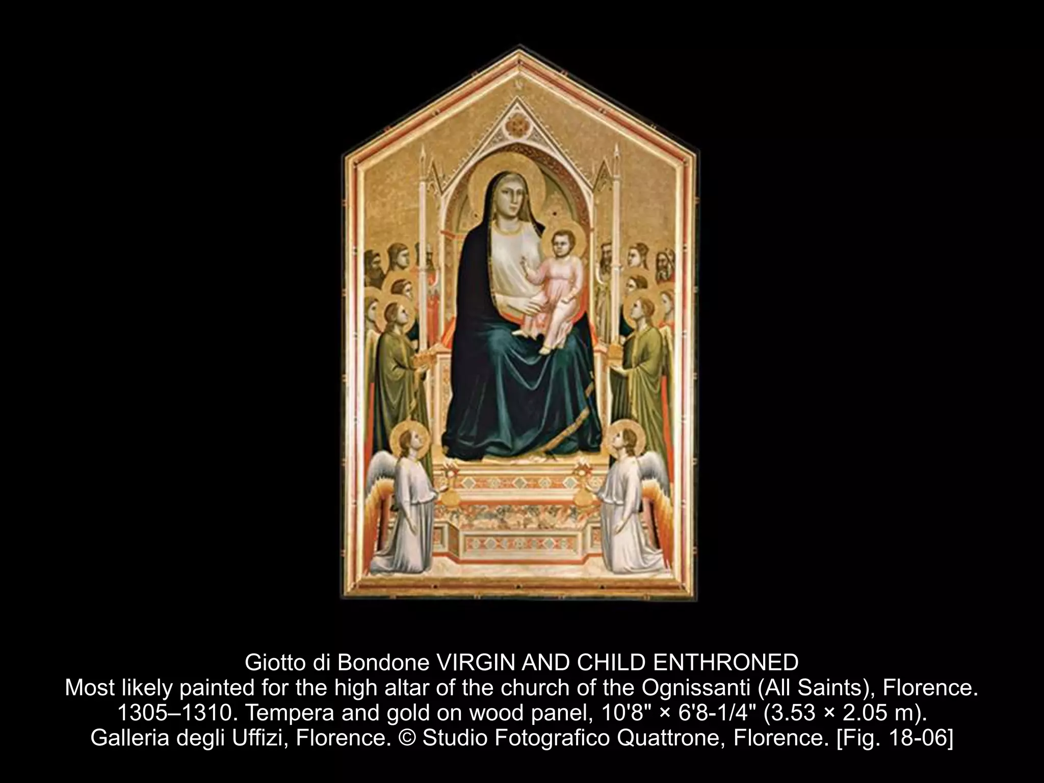 Giotto di Bondone VIRGIN AND CHILD ENTHRONED
Most likely painted for the high altar of the church of the Ognissanti (All Saints), Florence.
1305–1310. Tempera and gold on wood panel, 10'8" × 6'8-1/4" (3.53 × 2.05 m).
Galleria degli Uffizi, Florence. © Studio Fotografico Quattrone, Florence. [Fig. 18-06]
 