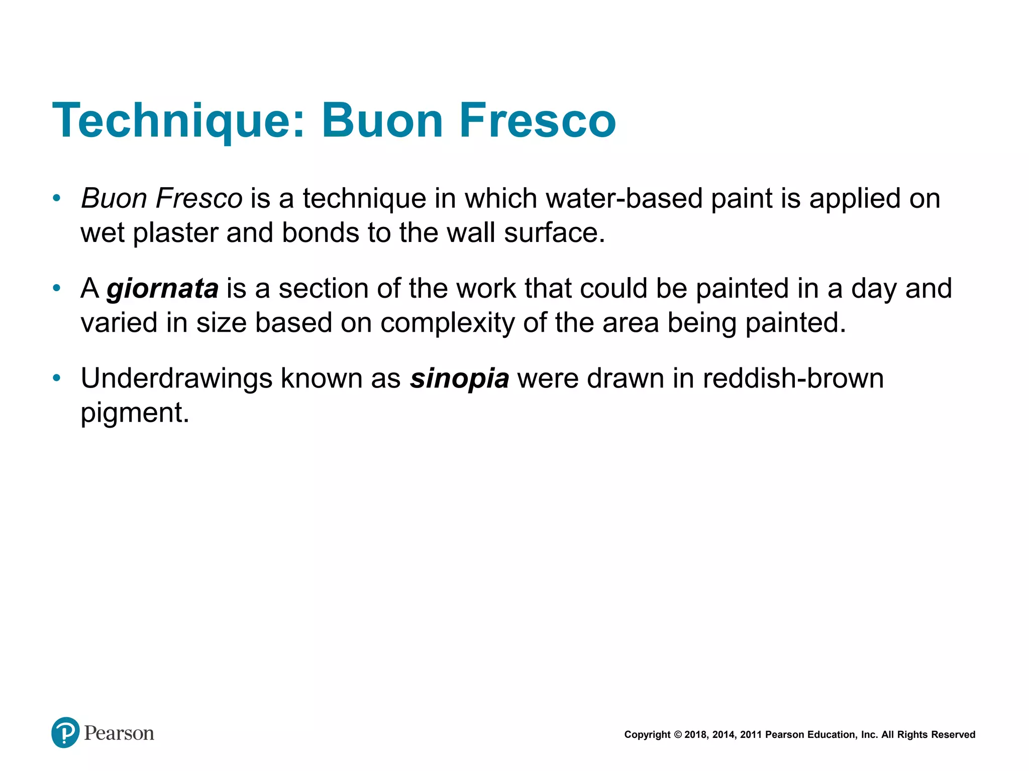 Copyright © 2018, 2014, 2011 Pearson Education, Inc. All Rights Reserved
Technique: Buon Fresco
• Buon Fresco is a technique in which water-based paint is applied on
wet plaster and bonds to the wall surface.
• A giornata is a section of the work that could be painted in a day and
varied in size based on complexity of the area being painted.
• Underdrawings known as sinopia were drawn in reddish-brown
pigment.
 