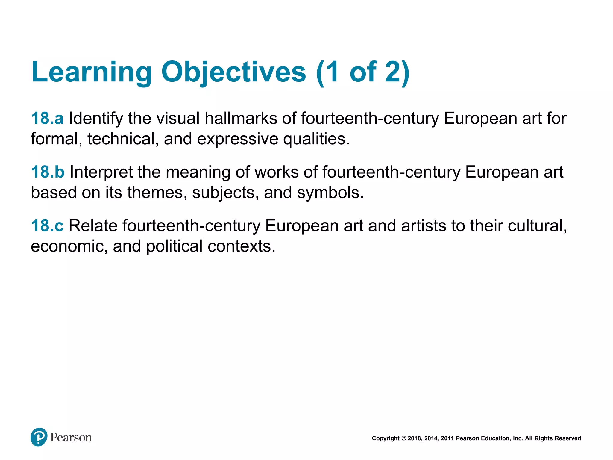 Copyright © 2018, 2014, 2011 Pearson Education, Inc. All Rights Reserved
Learning Objectives (1 of 2)
18.a Identify the visual hallmarks of fourteenth-century European art for
formal, technical, and expressive qualities.
18.b Interpret the meaning of works of fourteenth-century European art
based on its themes, subjects, and symbols.
18.c Relate fourteenth-century European art and artists to their cultural,
economic, and political contexts.
 