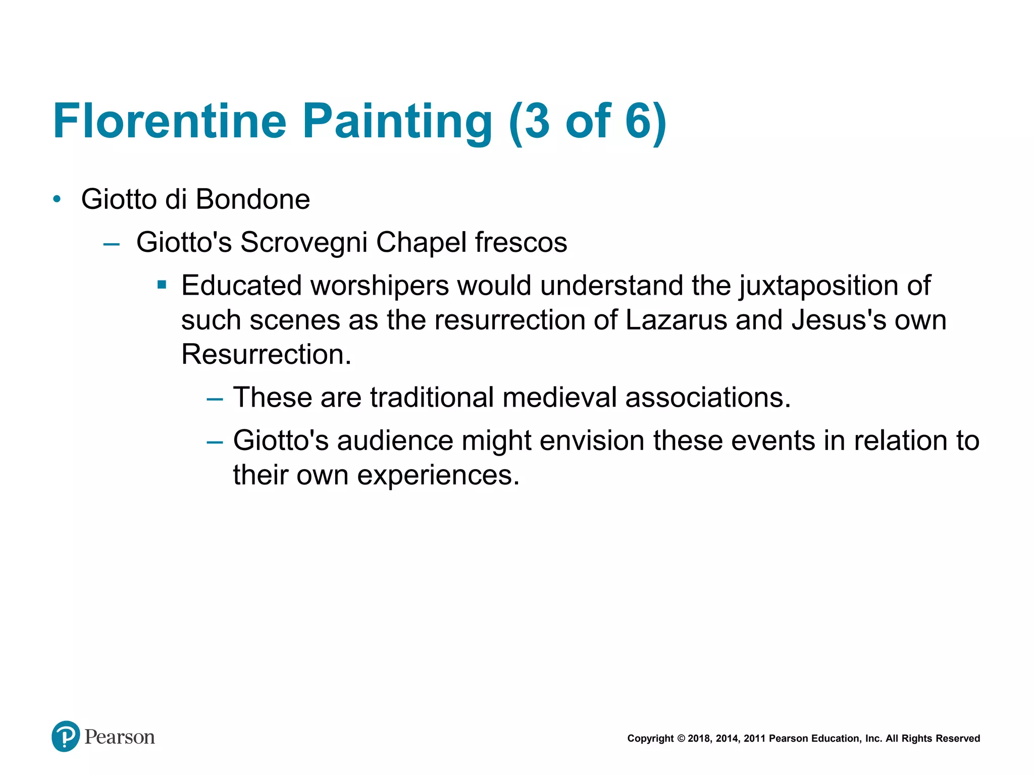 Copyright © 2018, 2014, 2011 Pearson Education, Inc. All Rights Reserved
Florentine Painting (3 of 6)
• Giotto di Bondone
– Giotto's Scrovegni Chapel frescos
 Educated worshipers would understand the juxtaposition of
such scenes as the resurrection of Lazarus and Jesus's own
Resurrection.
– These are traditional medieval associations.
– Giotto's audience might envision these events in relation to
their own experiences.
 