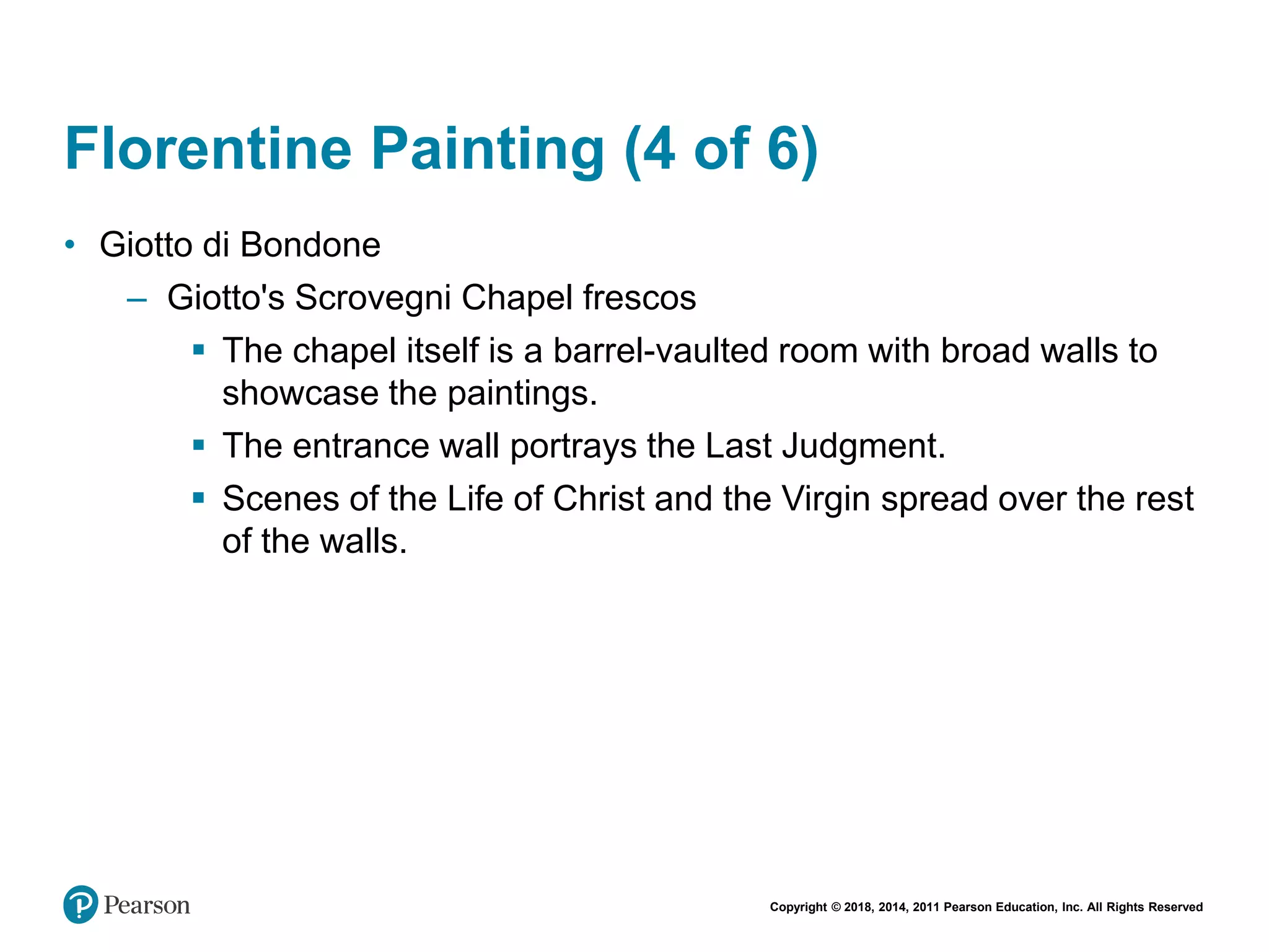 Copyright © 2018, 2014, 2011 Pearson Education, Inc. All Rights Reserved
Florentine Painting (4 of 6)
• Giotto di Bondone
– Giotto's Scrovegni Chapel frescos
 The chapel itself is a barrel-vaulted room with broad walls to
showcase the paintings.
 The entrance wall portrays the Last Judgment.
 Scenes of the Life of Christ and the Virgin spread over the rest
of the walls.
 