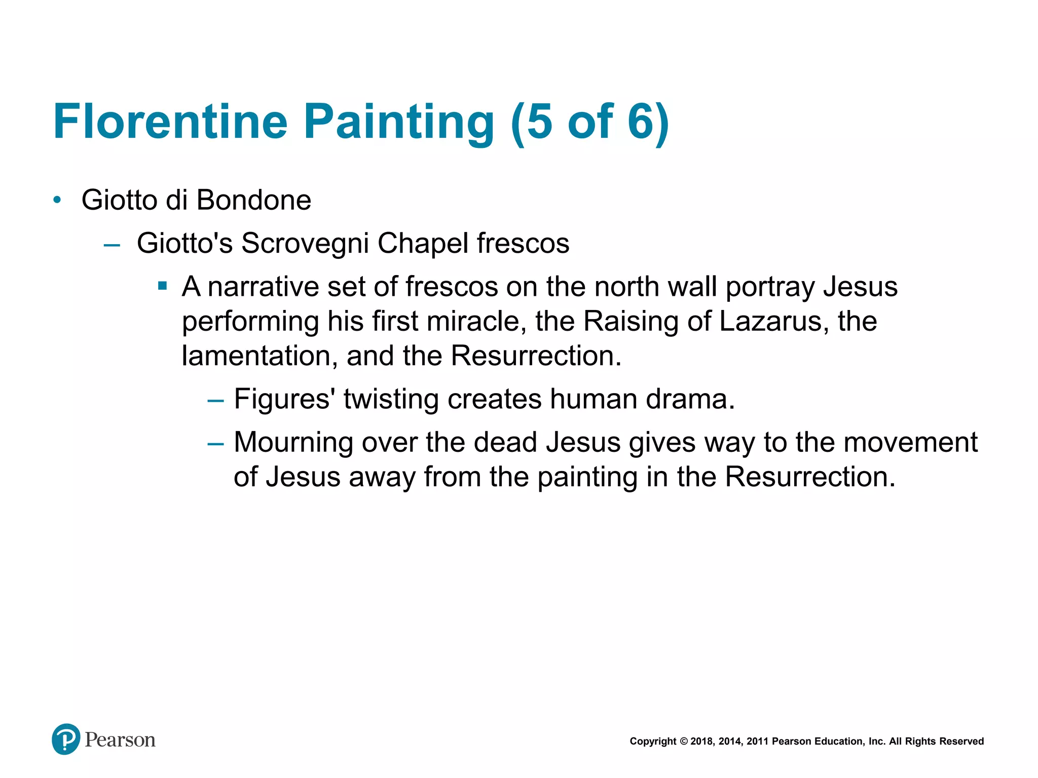 Copyright © 2018, 2014, 2011 Pearson Education, Inc. All Rights Reserved
Florentine Painting (5 of 6)
• Giotto di Bondone
– Giotto's Scrovegni Chapel frescos
 A narrative set of frescos on the north wall portray Jesus
performing his first miracle, the Raising of Lazarus, the
lamentation, and the Resurrection.
– Figures' twisting creates human drama.
– Mourning over the dead Jesus gives way to the movement
of Jesus away from the painting in the Resurrection.
 