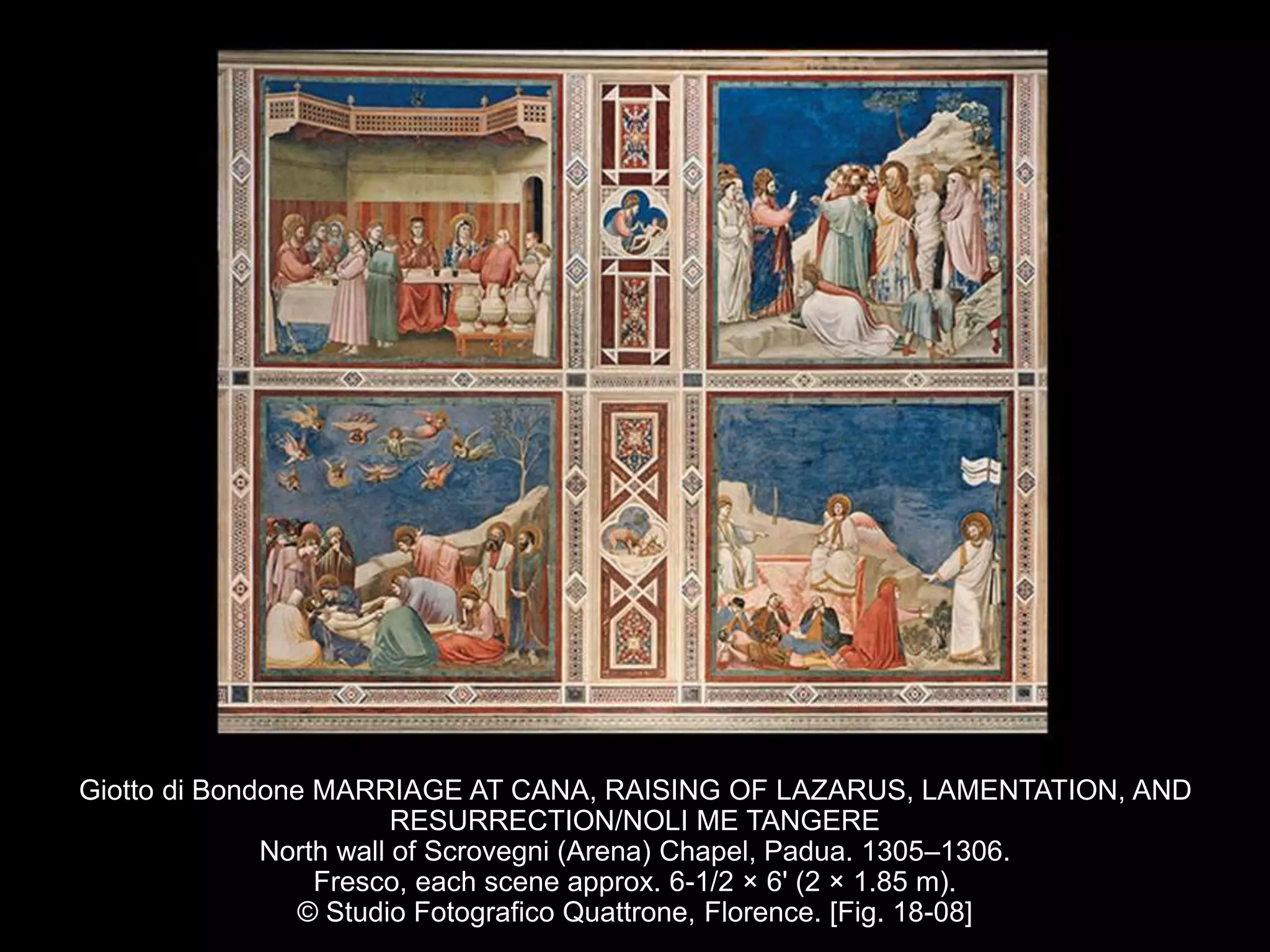 Giotto di Bondone MARRIAGE AT CANA, RAISING OF LAZARUS, LAMENTATION, AND
RESURRECTION/NOLI ME TANGERE
North wall of Scrovegni (Arena) Chapel, Padua. 1305–1306.
Fresco, each scene approx. 6-1/2 × 6' (2 × 1.85 m).
© Studio Fotografico Quattrone, Florence. [Fig. 18-08]
 