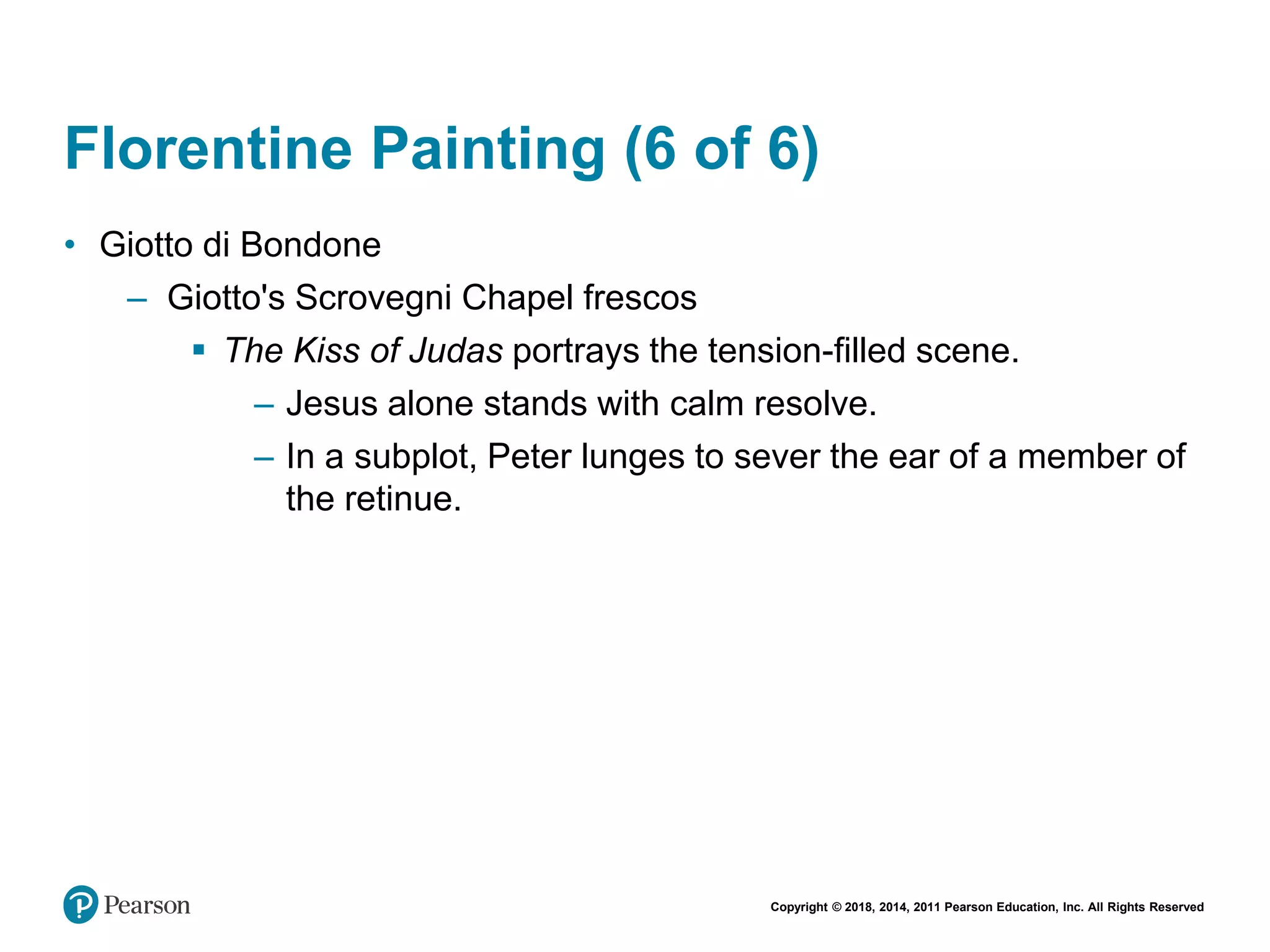 Copyright © 2018, 2014, 2011 Pearson Education, Inc. All Rights Reserved
Florentine Painting (6 of 6)
• Giotto di Bondone
– Giotto's Scrovegni Chapel frescos
 The Kiss of Judas portrays the tension-filled scene.
– Jesus alone stands with calm resolve.
– In a subplot, Peter lunges to sever the ear of a member of
the retinue.
 