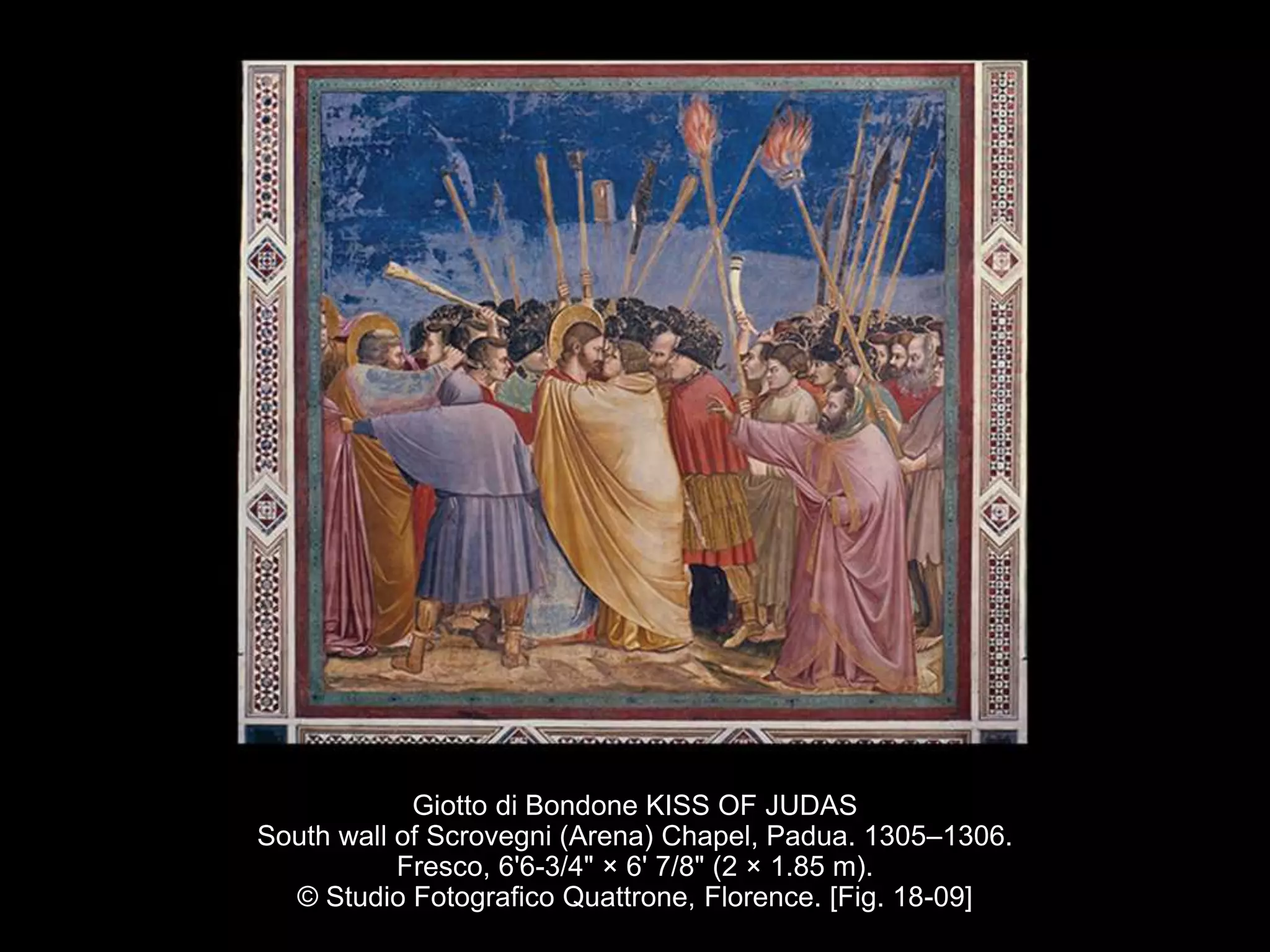 Giotto di Bondone KISS OF JUDAS
South wall of Scrovegni (Arena) Chapel, Padua. 1305–1306.
Fresco, 6'6-3/4" × 6' 7/8" (2 × 1.85 m).
© Studio Fotografico Quattrone, Florence. [Fig. 18-09]
 