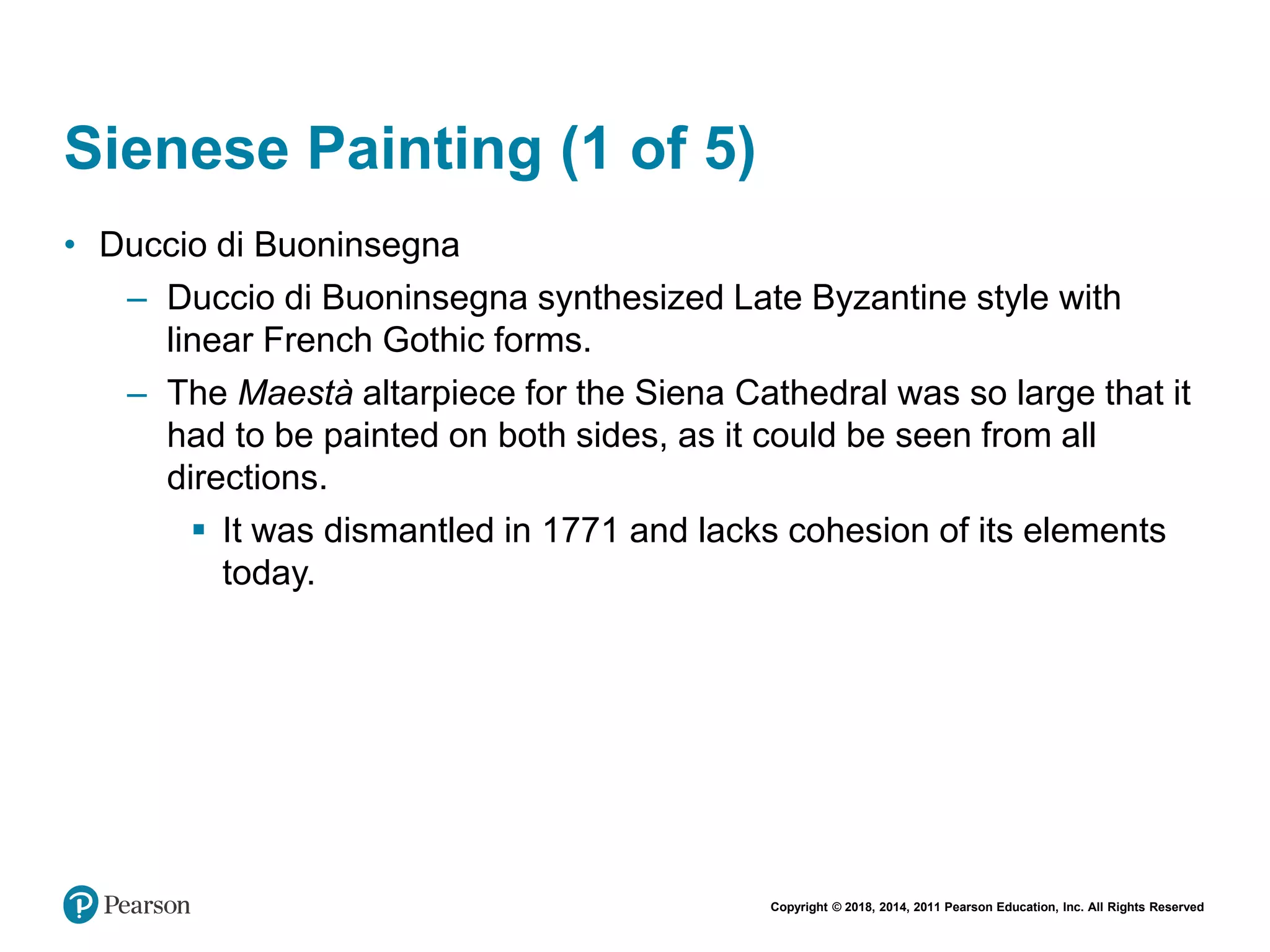 Copyright © 2018, 2014, 2011 Pearson Education, Inc. All Rights Reserved
Sienese Painting (1 of 5)
• Duccio di Buoninsegna
– Duccio di Buoninsegna synthesized Late Byzantine style with
linear French Gothic forms.
– The Maestà altarpiece for the Siena Cathedral was so large that it
had to be painted on both sides, as it could be seen from all
directions.
 It was dismantled in 1771 and lacks cohesion of its elements
today.
 